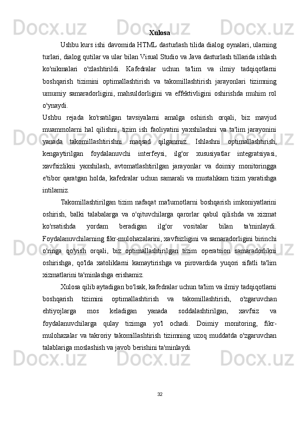 Xulosa
Ushbu kurs ishi davomida HTML dasturlash tilida dialog oynalari, ularning
turlari, dialog qutilar va ular bilan Visual Studio va Java dasturlash tillarida ishlash
ko'nikmalari   o'zlashtirildi.   Kafedralar   uchun   ta'lim   va   ilmiy   tadqiqotlarni
boshqarish   tizimini   optimallashtirish   va   takomillashtirish   jarayonlari   tizimning
umumiy   samaradorligini,   mahsuldorligini   va   effektivligini   oshirishda   muhim   rol
o'ynaydi.
Ushbu   rejada   ko'rsatilgan   tavsiyalarni   amalga   oshirish   orqali,   biz   mavjud
muammolarni   hal   qilishni,   tizim   ish   faoliyatini   yaxshilashni   va   ta'lim   jarayonini
yanada   takomillashtirishni   maqsad   qilganmiz.   Ishlashni   optimallashtirish,
kengaytirilgan   foydalanuvchi   interfeysi,   ilg'or   xususiyatlar   integratsiyasi,
xavfsizlikni   yaxshilash,   avtomatlashtirilgan   jarayonlar   va   doimiy   monitoringga
e'tibor   qaratgan   holda,   kafedralar   uchun   samarali   va   mustahkam   tizim   yaratishga
intilamiz.
Takomillashtirilgan   tizim   nafaqat   ma'lumotlarni   boshqarish   imkoniyatlarini
oshirish,   balki   talabalarga   va   o'qituvchilarga   qarorlar   qabul   qilishda   va   xizmat
ko'rsatishda   yordam   beradigan   ilg'or   vositalar   bilan   ta'minlaydi.
Foydalanuvchilarning fikr-mulohazalarini, xavfsizligini va samaradorligini birinchi
o'ringa   qo'yish   orqali,   biz   optimallashtirilgan   tizim   operatsion   samaradorlikni
oshirishga,   qo'lda   xatoliklarni   kamaytirishga   va   pirovardida   yuqori   sifatli   ta'lim
xizmatlarini ta'minlashga erishamiz.
Xulosa qilib aytadigan bo'lsak, kafedralar uchun ta'lim va ilmiy tadqiqotlarni
boshqarish   tizimini   optimallashtirish   va   takomillashtirish,   o'zgaruvchan
ehtiyojlarga   mos   keladigan   yanada   soddalashtirilgan,   xavfsiz   va
foydalanuvchilarga   qulay   tizimga   yo'l   ochadi.   Doimiy   monitoring,   fikr-
mulohazalar   va   takroriy   takomillashtirish   tizimning   uzoq   muddatda   o'zgaruvchan
talablariga moslashish va javob berishini ta'minlaydi.
32