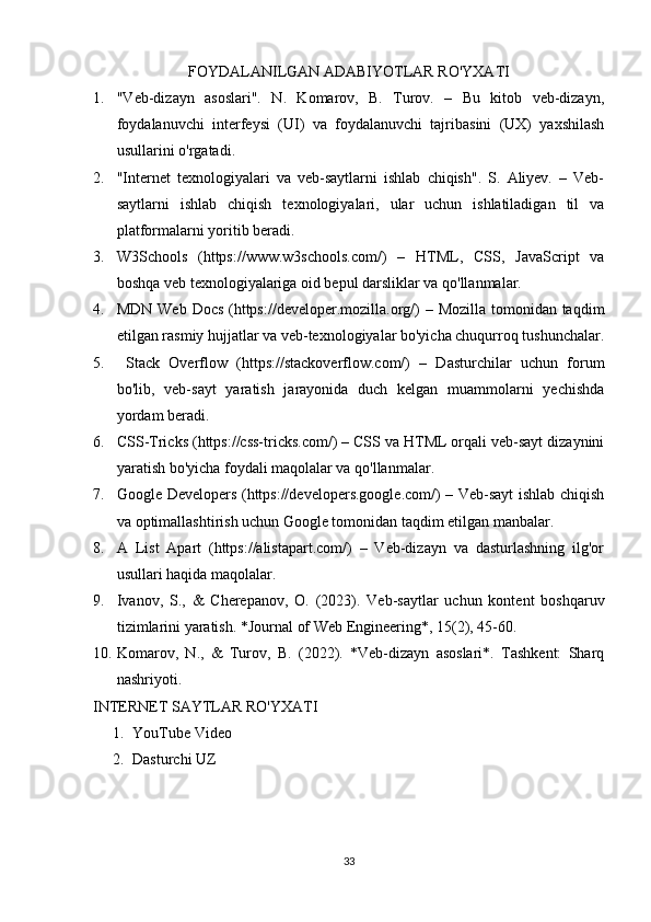 FOYDALANILGAN ADABIYOTLAR RO'YXATI
1. "Veb-dizayn   asoslari".   N.   Komarov,   B.   Turov.   –   Bu   kitob   veb-dizayn,
foydalanuvchi   interfeysi   (UI)   va   foydalanuvchi   tajribasini   (UX)   yaxshilash
usullarini o'rgatadi.
2. "Internet   texnologiyalari   va   veb-saytlarni   ishlab   chiqish".   S.   Aliyev.   –   Veb-
saytlarni   ishlab   chiqish   texnologiyalari,   ular   uchun   ishlatiladigan   til   va
platformalarni yoritib beradi.
3. W3Schools   (https://www.w3schools.com/)   –   HTML,   CSS,   JavaScript   va
boshqa veb texnologiyalariga oid bepul darsliklar va qo'llanmalar. 
4. MDN Web Docs (https://developer.mozilla.org/) – Mozilla tomonidan taqdim
etilgan rasmiy hujjatlar va veb-texnologiyalar bo'yicha chuqurroq tushunchalar.
5.   Stack   Overflow   (https://stackoverflow.com/)   –   Dasturchilar   uchun   forum
bo'lib,   veb-sayt   yaratish   jarayonida   duch   kelgan   muammolarni   yechishda
yordam beradi.
6. CSS-Tricks (https://css-tricks.com/) – CSS va HTML orqali veb-sayt dizaynini
yaratish bo'yicha foydali maqolalar va qo'llanmalar.
7. Google Developers (https://developers.google.com/) – Veb-sayt ishlab chiqish
va optimallashtirish uchun Google tomonidan taqdim etilgan manbalar.
8. A   List   Apart   (https://alistapart.com/)   –   Veb-dizayn   va   dasturlashning   ilg'or
usullari haqida maqolalar.
9. Ivanov,   S.,   &   Cherepanov,   O.   (2023).   Veb-saytlar   uchun   kontent   boshqaruv
tizimlarini yaratish. *Journal of Web Engineering*, 15(2), 45-60.
10. Komarov,   N.,   &   Turov,   B.   (2022).   *Veb-dizayn   asoslari*.   Tashkent:   Sharq
nashriyoti.
INTERNET SAYTLAR RO'YXATI
1. YouTube Video
2. Dasturchi UZ
33 