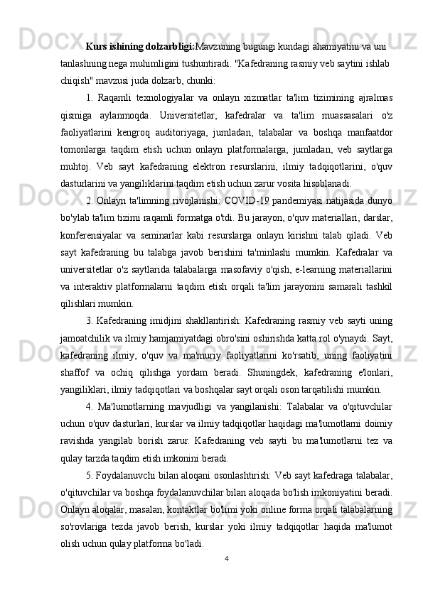 Kurs ishining dolzarbligi: Mavzuning bugungi kundagi ahamiyatini va uni 
tanlashning nega muhimligini tushuntiradi. "Kafedraning rasmiy veb saytini ishlab 
chiqish" mavzusi juda dolzarb, chunki:
1.   Raqamli   texnologiyalar   va   onlayn   xizmatlar   ta'lim   tizimining   ajralmas
qismiga   aylanmoqda.   Universitetlar,   kafedralar   va   ta'lim   muassasalari   o'z
faoliyatlarini   kengroq   auditoriyaga,   jumladan,   talabalar   va   boshqa   manfaatdor
tomonlarga   taqdim   etish   uchun   onlayn   platformalarga,   jumladan,   veb   saytlarga
muhtoj.   Veb   sayt   kafedraning   elektron   resurslarini,   ilmiy   tadqiqotlarini,   o'quv
dasturlarini va yangiliklarini taqdim etish uchun zarur vosita hisoblanadi.
2. Onlayn ta'limning rivojlanishi:  COVID-19 pandemiyasi  natijasida  dunyo
bo'ylab ta'lim tizimi raqamli formatga o'tdi. Bu jarayon, o'quv materiallari, darslar,
konferensiyalar   va   seminarlar   kabi   resurslarga   onlayn   kirishni   talab   qiladi.   Veb
sayt   kafedraning   bu   talabga   javob   berishini   ta'minlashi   mumkin.   Kafedralar   va
universitetlar   o'z   saytlarida   talabalarga  masofaviy   o'qish,   e-learning  materiallarini
va   interaktiv   platformalarni   taqdim   etish   orqali   ta'lim   jarayonini   samarali   tashkil
qilishlari mumkin.
3.   Kafedraning   imidjini   shakllantirish:   Kafedraning   rasmiy   veb   sayti   uning
jamoatchilik va ilmiy hamjamiyatdagi obro'sini oshirishda katta rol o'ynaydi. Sayt,
kafedraning   ilmiy,   o'quv   va   ma'muriy   faoliyatlarini   ko'rsatib,   uning   faoliyatini
shaffof   va   ochiq   qilishga   yordam   beradi.   Shuningdek,   kafedraning   e'lonlari,
yangiliklari, ilmiy tadqiqotlari va boshqalar sayt orqali oson tarqatilishi mumkin.
4.   Ma'lumotlarning   mavjudligi   va   yangilanishi:   Talabalar   va   o'qituvchilar
uchun o'quv dasturlari, kurslar va ilmiy tadqiqotlar haqidagi ma'lumotlarni doimiy
ravishda   yangilab   borish   zarur.   Kafedraning   veb   sayti   bu   ma'lumotlarni   tez   va
qulay tarzda taqdim etish imkonini beradi.
5. Foydalanuvchi bilan aloqani osonlashtirish: Veb sayt kafedraga talabalar,
o'qituvchilar va boshqa foydalanuvchilar bilan aloqada bo'lish imkoniyatini beradi.
Onlayn aloqalar, masalan, kontaktlar bo'limi yoki online forma orqali talabalarning
so'rovlariga   tezda   javob   berish,   kurslar   yoki   ilmiy   tadqiqotlar   haqida   ma'lumot
olish uchun qulay platforma bo'ladi.
4 