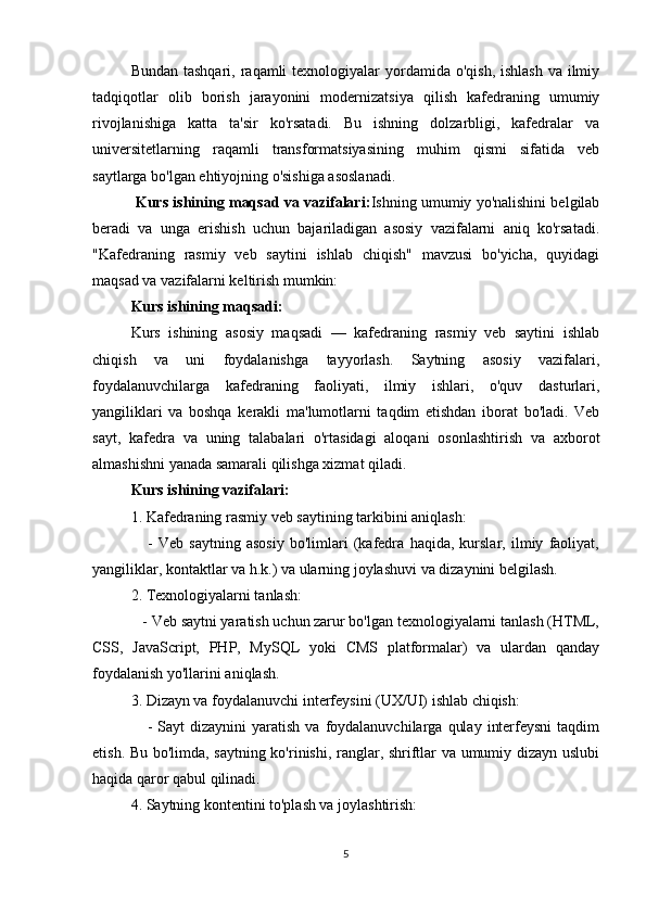 Bundan tashqari,  raqamli  texnologiyalar  yordamida o'qish, ishlash  va  ilmiy
tadqiqotlar   olib   borish   jarayonini   modernizatsiya   qilish   kafedraning   umumiy
rivojlanishiga   katta   ta'sir   ko'rsatadi.   Bu   ishning   dolzarbligi,   kafedralar   va
universitetlarning   raqamli   transformatsiyasining   muhim   qismi   sifatida   veb
saytlarga bo'lgan ehtiyojning o'sishiga asoslanadi.
  Kurs ishining maqsad va vazifalari: Ishning umumiy yo'nalishini belgilab
beradi   va   unga   erishish   uchun   bajariladigan   asosiy   vazifalarni   aniq   ko'rsatadi.
"Kafedraning   rasmiy   veb   saytini   ishlab   chiqish"   mavzusi   bo'yicha,   quyidagi
maqsad va vazifalarni keltirish mumkin:
Kurs ishining maqsadi:
Kurs   ishining   asosiy   maqsadi   —   kafedraning   rasmiy   veb   saytini   ishlab
chiqish   va   uni   foydalanishga   tayyorlash.   Saytning   asosiy   vazifalari,
foydalanuvchilarga   kafedraning   faoliyati,   ilmiy   ishlari,   o'quv   dasturlari,
yangiliklari   va   boshqa   kerakli   ma'lumotlarni   taqdim   etishdan   iborat   bo'ladi.   Veb
sayt,   kafedra   va   uning   talabalari   o'rtasidagi   aloqani   osonlashtirish   va   axborot
almashishni yanada samarali qilishga xizmat qiladi.
Kurs ishining vazifalari:
1. Kafedraning rasmiy veb saytining tarkibini aniqlash:
      -   Veb   saytning   asosiy   bo'limlari   (kafedra   haqida,   kurslar,   ilmiy   faoliyat,
yangiliklar, kontaktlar va h.k.) va ularning joylashuvi va dizaynini belgilash.   
2. Texnologiyalarni tanlash:
   - Veb saytni yaratish uchun zarur bo'lgan texnologiyalarni tanlash (HTML,
CSS,   JavaScript,   PHP,   MySQL   yoki   CMS   platformalar)   va   ulardan   qanday
foydalanish yo'llarini aniqlash.   
3. Dizayn va foydalanuvchi interfeysini (UX/UI) ishlab chiqish:
      -  Sayt  dizaynini  yaratish   va  foydalanuvchilarga   qulay   interfeysni  taqdim
etish. Bu bo'limda, saytning ko'rinishi, ranglar, shriftlar va umumiy dizayn uslubi
haqida qaror qabul qilinadi.   
4. Saytning kontentini to'plash va joylashtirish:
5 