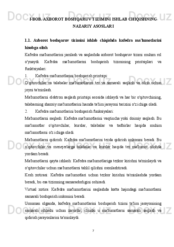 I-BOB. AXBOROT BOSHQARUV TIZIMINI ISHLAB CHIQISHNING
NAZARIY ASOSLARI
1.1.   Axborot   boshqaruv   tizimini   ishlab   chiqishda   kafedra   ma'lumotlarini
hisobga olish
Kafedra ma'lumotlarini jamlash va saqlashda axborot boshqaruv tizimi muhim rol
o'ynaydi.   Kafedra   ma'lumotlarini   boshqarish   tizimining   printsiplari   va
funktsiyalari:
1. Kafedra ma'lumotlarini boshqarish printsipi:
O'qituvchilar   va   talabalar   ma'lumotlarini   tez   va   samarali   saqlash   va   olish   uchun
joyni ta'minlash.
Ma'lumotlarni elektron saqlash printsipi asosida ishlaydi va har bir o'qituvchining,
talabarning shaxsiy ma'lumotlarini hamda ta'lim jarayoni tarixini o'z ichiga oladi.
2. Kafedra ma'lumotlarini boshqarish funksiyalari:
Ma'lumotlarni saqlash: Kafedra ma'lumotlarini vaqtincha yoki doimiy saqlash. Bu
ma'lumotlar   o'qituvchilar,   kurslar,   talabalar   va   tadbirlar   haqida   muhim
ma'lumotlarni o'z ichiga oladi.
Ma'lumotlarni qidirish: Kafedra ma'lumotlarini tezda qidirish imkonini beradi. Bu
o'qituvchilar   va   menejerlarga   talabalar   va   kurslar   haqida   tez   ma'lumot   olishda
yordam beradi.
Ma'lumotlarni qayta ishlash: Kafedra ma'lumotlariga tezkor kirishni ta'minlaydi va
o'qituvchilar uchun ma'lumotlarni tahlil qilishni osonlashtiradi.
Kesh   xotirasi:   Kafedra   ma'lumotlari   uchun   tezkor   kirishni   ta'minlashda   yordam
beradi, bu esa tizimning samaradorligini oshiradi.
Virtual   xotira:   Kafedra   ma'lumotlarini   saqlashda   katta   hajmdagi   ma'lumotlarni
samarali boshqarish imkonini beradi.
Umuman   olganda,   kafedra   ma'lumotlarini   boshqarish   tizimi   ta'lim   jarayonining
samarali   ishlashi   uchun   zarurdir,   chunki   u   ma'lumotlarni   samarali   saqlash   va
qidirish jarayonlarini ta'minlaydi.
7 