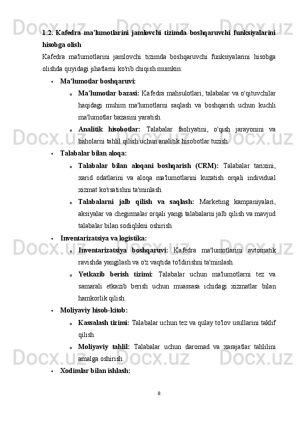 1.2.   Kafedra   ma'lumotlarini   jamlovchi   tizimda   boshqaruvchi   funksiyalarini
hisobga olish
Kafedra   ma'lumotlarini   jamlovchi   tizimda   boshqaruvchi   funksiyalarini   hisobga
olishda quyidagi jihatlarni ko'rib chiqish mumkin:
 Ma'lumotlar boshqaruvi:
o Ma'lumotlar bazasi:   Kafedra mahsulotlari, talabalar va o'qituvchilar
haqidagi   muhim   ma'lumotlarni   saqlash   va   boshqarish   uchun   kuchli
ma'lumotlar bazasini yaratish.
o Analitik   hisobotlar:   Talabalar   faoliyatini,   o'qish   jarayonini   va
baholarni tahlil qilish uchun analitik hisobotlar tuzish.
 Talabalar bilan aloqa:
o Talabalar   bilan   aloqani   boshqarish   (CRM):   Talabalar   tarixini,
xarid   odatlarini   va   aloqa   ma'lumotlarini   kuzatish   orqali   individual
xizmat ko'rsatishni ta'minlash.
o Talabalarni   jalb   qilish   va   saqlash:   Marketing   kampaniyalari,
aksiyalar va chegirmalar orqali yangi talabalarni jalb qilish va mavjud
talabalar bilan sodiqlikni oshirish.
 Inventarizatsiya va logistika:
o Inventarizatsiya   boshqaruvi:   Kafedra   ma'lumotlarini   avtomatik
ravishda yangilash va o'z vaqtida to'ldirishni ta'minlash.
o Yetkazib   berish   tizimi:   Talabalar   uchun   ma'lumotlarni   tez   va
samarali   etkazib   berish   uchun   muassasa   ichidagi   xizmatlar   bilan
hamkorlik qilish.
 Moliyaviy hisob-kitob:
o Kassalash tizimi:  Talabalar uchun tez va qulay to'lov usullarini taklif
qilish.
o Moliyaviy   tahlil:   Talabalar   uchun   daromad   va   xarajatlar   tahlilini
amalga oshirish.
 Xodimlar bilan ishlash:
8 