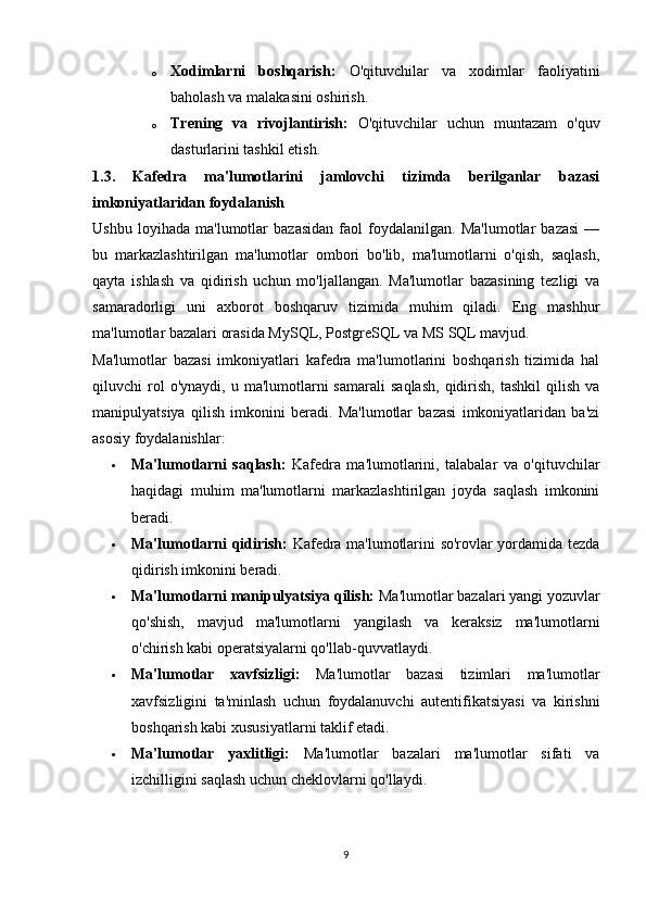 o Xodimlarni   boshqarish:   O'qituvchilar   va   xodimlar   faoliyatini
baholash va malakasini oshirish.
o Trening   va   rivojlantirish:   O'qituvchilar   uchun   muntazam   o'quv
dasturlarini tashkil etish.
1.3.   Kafedra   ma'lumotlarini   jamlovchi   tizimda   berilganlar   bazasi
imkoniyatlaridan foydalanish
Ushbu   loyihada   ma'lumotlar   bazasidan   faol   foydalanilgan.   Ma'lumotlar   bazasi   —
bu   markazlashtirilgan   ma'lumotlar   ombori   bo'lib,   ma'lumotlarni   o'qish,   saqlash,
qayta   ishlash   va   qidirish   uchun   mo'ljallangan.   Ma'lumotlar   bazasining   tezligi   va
samaradorligi   uni   axborot   boshqaruv   tizimida   muhim   qiladi.   Eng   mashhur
ma'lumotlar bazalari orasida MySQL, PostgreSQL va MS SQL mavjud.
Ma'lumotlar   bazasi   imkoniyatlari   kafedra   ma'lumotlarini   boshqarish   tizimida   hal
qiluvchi   rol  o'ynaydi,   u  ma'lumotlarni  samarali   saqlash,   qidirish,   tashkil  qilish  va
manipulyatsiya   qilish   imkonini   beradi.   Ma'lumotlar   bazasi   imkoniyatlaridan   ba'zi
asosiy foydalanishlar:
 Ma'lumotlarni   saqlash:   Kafedra   ma'lumotlarini,   talabalar   va   o'qituvchilar
haqidagi   muhim   ma'lumotlarni   markazlashtirilgan   joyda   saqlash   imkonini
beradi.
 Ma'lumotlarni qidirish:   Kafedra ma'lumotlarini so'rovlar yordamida tezda
qidirish imkonini beradi.
 Ma'lumotlarni manipulyatsiya qilish:  Ma'lumotlar bazalari yangi yozuvlar
qo'shish,   mavjud   ma'lumotlarni   yangilash   va   keraksiz   ma'lumotlarni
o'chirish kabi operatsiyalarni qo'llab-quvvatlaydi.
 Ma'lumotlar   xavfsizligi:   Ma'lumotlar   bazasi   tizimlari   ma'lumotlar
xavfsizligini   ta'minlash   uchun   foydalanuvchi   autentifikatsiyasi   va   kirishni
boshqarish kabi xususiyatlarni taklif etadi.
 Ma'lumotlar   yaxlitligi:   Ma'lumotlar   bazalari   ma'lumotlar   sifati   va
izchilligini saqlash uchun cheklovlarni qo'llaydi.
9 