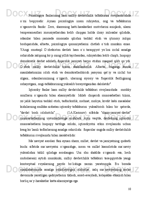Psixologiya   fanlarining   ham   milliy   davlatchilik   tafakkurini   rivojlantirishda
o`rni   beqiyosdir.   Aynan   psixologiya   inson   ruhiyatini,   ong   va   tafakkurini
o`rganuvchi   fandir.   Zero,   shaxsning   hatti-harakatlari   motivlarini   aniqlash,   ularni
temperamentlari   xususiyatlaridan   kelib   chiqqan   holda   ilmiy   xulosalar   qilishda,
odamlar   bilan   jamoada   muomala   qilishni   tashkil   etish   va   ijtimoiy   xulqni
boshqarishda,   albatta,   psixologiya   qonuniyatlarini   chetlab   o`tish   mumkin   emas.
YAngi   mustaqil   O`zbekiston   davlati   ham   o`z   taraqqiyot   yo`lini   izchil   amalga
oshirishda xalqning ko`p ming yillik tajribasidan, ruhiyatidan kelib chiqib, huquqiy
demokratik   davlat   adolatli   fuqarolik   jamiyati   barpo   etishni   maqsad   qilib   qo`ydi.
O`zbek   milliy   davlatchilik   tizimi   shakllantirildi.   Albatta,   bugungi   kunda
mamlakatimizni   isloh   etish   va   demokratlashtirish   jarayoni   qat`iy   va   izchil   tus
olgani,   odamlarimizning   o`zgarib,   ularning   siyosiy   va   fuqarolik   faolligining
oshayotgani, ongi-tafakkurining yuksalib borayotganidan dalolatdir 1
.
Iqtisodiy   fanlar   ham   milliy   davlatchilik   tafakkuri   rivojlanishida     moddiy
omillarni   o`rganishi   bilan   ahamiyatlidir.   Ishlab   chiqarish   munosabatlari   tizimi,
xo`jalik hayotini tashkil  etish, tadbirkorlik, mehnat, moliya, kredit  kabi masalalar
kishilarning mulkka nisbatan iqtisodiy tafakkurini  yuksaltirish  bilan  bir  qatorda,
davlat   bosh   islohotchi           (I.A.Karimov)   sifatida   shaxs-jamiyat-davlat   
munosabatlarining   uyғunlashuviga   erishiladi.   Ayni   vaqtda,   davlatning   iqtisodiy
munosabatlarni   huquqiy   tartibga   solishi,   iqtisodiyotni   erkin   rivojlanishi   uchun
keng ko`lamli tadbirlarning amalga oshirilishi  fuqarolar ongida milliy davlatchilik
tafakkurini rivojlanishi bilan xarakterlidir.
Ma`naviyat asoslari fani aynan shaxs, millat, davlat va jamiyatning qudratli
kuchi   sifatida   ma`naviyatni   o`rganishga,   inson   va   millat   kamolotida   ma`naviy
yuksalishni   tahlil   qilishga   asoslangan.   Uni   shu   shaklda   o`rganish   esa,   hech
mubolaғasiz   aytish   mumkinki,   milliy   davlatchilik   tafakkuri   taraqqiyotida   yangi
kontseptual   ғoyalarning   paydo   bo`lishiga   zamin   yaratmoqda.   Bu   borada
mamlakatimizda   amalga   oshirilayotgan   islohotlar,   xalq   ma`naviyatining   asrlar
davomida yaratilgan qadriyatlarini tiklash, asrab-avaylash, kelajakka etkazish bilan
boғliq sa`y-harakatlar katta ahamiyatga ega.
10 