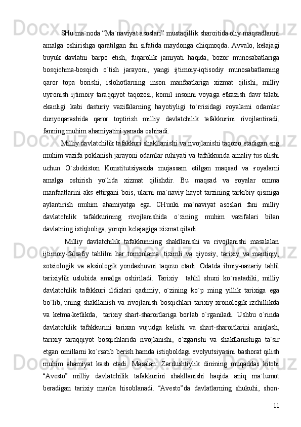 SHu ma`noda “Ma`naviyat asoslari” mustaqillik sharoitida oliy maqsadlarini
amalga   oshirishga   qaratilgan   fan   sifatida   maydonga   chiqmoqda.   Avvalo,   kelajagi
buyuk   davlatni   barpo   etish,   fuqarolik   jamiyati   haqida,   bozor   munosabatlariga
bosqichma-bosqich   o`tish   jarayoni,   yangi   ijtimoiy-iqtisodiy   munosabatlarning
qaror   topa   borishi,   islohotlarning   inson   manfaatlariga   xizmat   qilishi,   milliy
uyғonish   ijtimoiy   taraqqiyot   taqozosi,   komil   insonni   voyaga   etkazish   davr   talabi
ekanligi   kabi   dasturiy   vazifalarning   hayotiyligi   to`ғrisidagi   ғoyalarni   odamlar
dunyoqarashida   qaror   toptirish   milliy   davlatchilik   tafakkurini   rivojlantiradi,
fanning muhim ahamiyatini yanada oshiradi.
Milliy davlatchilik tafakkuri shakllanishi va rivojlanishi taqozo etadigan eng
muhim vazifa poklanish jarayoni odamlar ruhiyati va tafakkurida amaliy tus olishi
uchun   O`zbekiston   Konstitutsiyasida   mujassam   etilgan   maqsad   va   ғoyalarni
amalga   oshirish   yo`lida   xizmat   qilishdir.   Bu   maqsad   va   ғoyalar   omma
manfaatlarini   aks   ettirgani   bois,   ularni   ma`naviy   hayot   tarzining   tarkibiy   qismiga
aylantirish   muhim   ahamiyatga   ega.   CHunki   ma`naviyat   asoslari   fani   milliy
davlatchilik   tafakkurining   rivojlanishida   o`zining   muhim   vazifalari   bilan
davlatning istiqboliga, yorqin kelajagiga xizmat qiladi.
  Milliy   davlatchilik   tafakkurining   shakllanishi   va   rivojlanishi   masalalari
ijtimoiy-falsafiy   tahlilni   har   tomonlama:   tizimli   va   qiyosiy,   tarixiy   va   mantiqiy,
sotsiologik   va   aksiologik   yondashuvni   taqozo   etadi.   Odatda   ilmiy-nazariy   tahlil
tarixiylik   uslubida   amalga   oshiriladi.   Tarixiy     tahlil   shuni   ko`rsatadiki,   milliy
davlatchilik   tafakkuri   ildizlari   qadimiy,   o`zining   ko`p   ming   yillik   tarixiga   ega
bo`lib,   uning   shakllanish   va   rivojlanish   bosqichlari   tarixiy   xronologik   izchillikda
va   ketma-ketlikda,     tarixiy   shart-sharoitlariga   boғlab   o`rganiladi.   Ushbu   o`rinda
davlatchilik   tafakkurini   tarixan   vujudga   kelishi   va   shart-sharoitlarini   aniqlash,
tarixiy   taraqqiyot   bosqichlarida   rivojlanishi,   o`zgarishi   va   shakllanishiga   ta`sir
etgan omillarni ko`rsatib berish hamda istiqboldagi evolyutsiyasini bashorat qilish
muhim   ahamiyat   kasb   etadi.   Masalan:   Zardushtiylik   dinining   muqaddas   kitobi
Avesto   milliy   davlatchilik   tafakkurini   shakllanishi   haqida   aniq   ma`lumot 
beradigan   tarixiy   manba   hisoblanadi.   Avesto”da   davlatlarning   shukuhi,   shon-	

11 