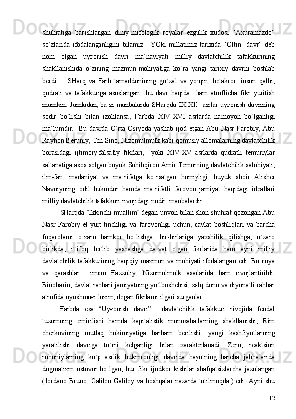 shuhratiga   baғishlangan   diniy-mifologik   ғoyalar   ezgulik   xudosi   “Axuramazdo”
so`zlarida   ifodalanganligini   bilamiz.     YOki   millatimiz   tarixida   “Oltin     davr”   deb
nom   olgan   uyғonish   davri   ma`naviyati   milliy   davlatchilik   tafakkurining
shakllanishida   o`zining   mazmun-mohiyatiga   ko`ra   yangi   tarixiy   davrni   boshlab
berdi.       SHarq   va   Ғarb   tamaddunining   go`zal   va   yorqin,   betakror,   inson   qalbi,
qudrati   va   tafakkuriga   asoslangan     bu   davr   haqida     ham   atroflicha   fikr   yuritish
mumkin. Jumladan, ba`zi  manbalarda SHarqda IX-XII    asrlar  uyғonish  davrining
sodir   bo`lishi   bilan   izohlansa,   Ғarbda   XIV-XVI   asrlarda   namoyon   bo`lganligi
ma`lumdir.     Bu   davrda   O`rta   Osiyoda   yashab   ijod   etgan   Abu   Nasr   Farobiy,   Abu
Rayhon Beruniy,  Ibn Sino, Nizomulmulk kabi qomusiy allomalarning davlatchilik
borasidagi   ijtimoiy-falsafiy   fikrlari,     yoki   XIV-XV   asrlarda   qudratli   temuriylar
saltanatiga asos solgan buyuk Sohibqiron Amir Temurning davlatchilik salohiyati,
ilm-fan,   madaniyat   va   ma`rifatga   ko`rsatgan   homiyligi,   buyuk   shoir   Alisher
Navoiyning   odil   hukmdor   hamda   ma`rifatli   farovon   jamiyat   haqidagi   ideallari
milliy davlatchilik tafakkuri rivojidagi nodir  manbalardir.
SHarqda  Ikkinchi muallim  degan unvon bilan shon-shuhrat qozongan Abu 
Nasr   Farobiy   el-yurt   tinchligi   va   farovonligi   uchun,   davlat   boshliqlari   va   barcha
fuqarolarni   o`zaro   hamkor   bo`lishga,   bir-birlariga   yaxshilik   qilishga,   o`zaro
birlikda,   ittifoq   bo`lib   yashashga   da`vat   etgan   fikrlarida   ham   ayni   milliy
davlatchilik tafakkurining haqiqiy mazmun va mohiyati ifodalangan edi. Bu ғoya
va   qarashlar     imom   Ғazzoliy,   Nizomulmulk   asarlarida   ham   rivojlantirildi.
Binobarin, davlat rahbari jamiyatning yo`lboshchisi, xalq dono va diyonatli rahbar
atrofida uyushmoғi lozim, degan fikrlarni ilgari surganlar. 
Ғarbda   esa   “Uyғonish   davri”     davlatchilik   tafakkuri   rivojida   feodal
tuzumning   emirilishi   hamda   kapitalistik   munosabatlarning   shakllanishi,   Rim
cherkovining   mutlaq   hokimiyatiga   barham   berilishi,   yangi   kashfiyotlarning
yaratilishi   davriga   to`ғri   kelganligi   bilan   xarakterlanadi.   Zero,   reaktsion
ruhoniylarning   ko`p   asrlik   hukmronligi   davrida   hayotning   barcha   jabhalarida
dogmatizm   ustuvor   bo`lgan,   hur   fikr   ijodkor   kishilar   shafqatsizlarcha   jazolangan
(Jordano  Bruno,  Galileo Galiley  va  boshqalar  nazarda  tutilmoqda.)  edi.  Ayni  shu
12 