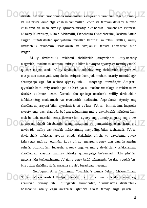 davrda   insoniyat   taraqqiyotida   insonparvarlik   ғoyalarini   tarannum   etgan,   ijtimoiy
va   ma`naviy   kamolotga   erishish   tamoyillari,   erkin   va   farovon   davlatni   bunyod
etish   ғoyalari   bilan   siyosiy,   ijtimoiy-falsafiy   fikr   bobida:   Franchesko   Petrarka,
Nikolay Kuzanskiy, Nikolo Makiavilli, Franchesko Gvichchardini, Jordano Bruno
singari   mutafakkirlar   ijodiyotidan   misollar   keltirish   mumkin.   Xullas,   milliy
davlatchilik   tafakkurini   shakllanishi   va   rivojlanishi   tarixiy   sinovlardan   o`tib
kelgan.
Milliy   davlatchilik   tafakkuri   shakllanish   jarayonlarini   ilmiy-nazariy
o`rganish,  mazkur muammoni tarixiylik bilan bir vaqtda qiyosiy va mantiqiy tahlil
qilishni   taqozo   etadi.   Milliy   davlatchilik   tafakkurining   shakllanish   jarayoni   va
o`ziga xos xususiyati, darajalarini aniqlash ham juda muhim nazariy-metodologik
ahamiyatga   ega.   Bu   o`rinda   qiyosiy   tahlil     maqsadga   muvofiqdir.   Aniqroғi,
qiyoslash   ham   ilmiy   asoslangan   bo`lishi,   ya`ni,   mazkur   masalaga   to`ғridan-to`ғri
daxldor   bo`lmoғi   lozim.   Demak,   shu   qoidaga   asoslanib,   milliy   davlatchilik
tafakkurining   shakllanish   va   rivojlanish   hodisasini   fuqarolarda   siyosiy   ong
shakllanish   jarayoni   bilan   qiyoslash   to`ғri   bo`ladi.   YA`ni:     birinchidan,   fuqarolar
siyosiy   ongi   past   darajada   bo`lgan   xalqlarning   milliy   davlatchilik   tafakkuri   ham
etuk bo`lishi   mumkin  emas;  ikkinchidan,  siyosiy  ong  ijtimoiy  ongning  eng  o`tkir
ta`sirchan   shakli   hisoblanib,   uning   mazmuni   va   jamiyatdagi   o`rni   ham,   o`z
navbatida,   milliy   davlatchilik   tafakkurining   mavjudligi   bilan   izohlanadi.   YA`ni,
davlatchilik   tafakkuri   siyosiy   ongda   etakchilik   qilishi   va   davlatning   buyuk
kelajagiga   intilishi,   oldindan   ko`ra   bilishi,   mavjud   siyosiy   ong   baғrida   amalga
oshadi;   uchinchidan,   fuqarolar   siyosiy   ongi   va   milliy   davlatchilik   tafakkurining
shakllanish   jarayoni   umumiy   falsafiy   qonuniyatga   bo`ysunadi.   SHu   jihatdan
mazkur   ikki   tushunchaning   ob`ekti   qiyosiy   tahlil   qilinganda,   bu   ikki   voqelik   bir-
biri uchun shakllanish darajalarini aniqlab beradigan mezondir.
    Sohibqiron   Amir   Temurning   Tuzuklar”i   hamda   Nikolo   Makiavillining
Hukmdor   asarlarida   keltirilgan   davlatchilik   boshqaruvining   tafakkur   rivojidagi	
 
ahamiyati   qiyosiy   tahlil   qilinganda:   birinchidan,   Tuzuklar”da   davlatchilik	

boshqaruvi   azaliy   ezgu   an`analar,   ijtimoiy   adolat   tamoyillariga   (Kuch  	

13 