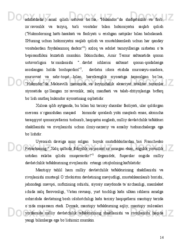 adolatdadir.)   amal   qilish   ustuvor   bo`lsa,   Hukmdor”da   shafqatsizlik   va   firib,
zo`ravonlik   va   tazyiq,   turli   vositalar   bilan   hokimiyatni   saqlab   qolish
( Hukmdorning   hatti-harakati   va   faoliyati   u   erishgan   natijalar   bilan   baholanadi.	

SHuning   uchun   hokimiyatni   saqlab   qolish   va   mustahkamlash   uchun   har   qanday
vositalardan   foydalanmoq   darkor” 1
)   axloq   va   adolat   tamoyillariga   nisbatan   o`ta
bepisandlikni   kuzatish   mumkin.   Ikkinchidan,   Amir   Temur   saltanatida   qonun
ustuvorligini   ta`minlanishi   ...davlat   ishlarini   saltanat   qonun-qoidalariga	

asoslangan   holda   boshqardim” 2
,     davlatni   idora   etishda   murosayu-madora,
muruvvat   va   sabr-toqat   bilan,   baғrikenglik   siyosatiga   tayanilgan   bo`lsa,
“Hukmdor”da   Makiavilli   zamonida   va   keyinchalik   aksariyat   totalitar   tuzumlar
siyosatida   qo`llangan   zo`ravonlik,   xalq   manfaati   va   talab-ehtiyojlariga   befarq
bo`lish mutlaq hukmdor siyosatining oqibatidir.
Xulosa qilib aytganda, bu bilan biz tarixiy shaxslar faoliyati, ular qoldirgan
merosni   o`rganishdan   maqsad     kimnidir   qoralash   yoki   maqtash   emas,   aksincha

taraqqiyot qonuniyatlarini tushunib, haqiqatni anglash, milliy davlatchilik tafakkuri
shakllanishi   va   rivojlanishi   uchun   ilmiy-nazariy   va   amaliy   tushunchalarga   ega
bo`lishdir. 
Uyғonish   davriga   asos   solgan     buyuk   mutafakkirlardan   biri   Franchesko
Petrarkaning “ Xalq qalbida fidoyilik va jasorat so`nmagan ekan, ezgulik yovuzlik
ustidan   ғalaba   qilishi   muqarrardir!” 1
  deganidek,   fuqarolar   ongida   milliy
davlatchilik tafakkurining rivojlanishi  ertangi istiqbolning kafolatidir. 
Mantiqiy   tahlil   ham   milliy   davlatchilik   tafakkurining   shakllanishi   va
rivojlanishi mustaqil O`zbekiston davlatining mavjudligi, mustahkamlanib borishi,
jahondagi mavqei, nufuzining oshishi, siyosiy maydonda ta`sirchanligi, mamlakat
ichida   xalq   farovonligi,   Vatan   ravnaqi,   yurt   tinchligi   kabi   ulkan   ishlarni   amalga
oshirishda davlatning bosh  islohotchiligi  kabi  tarixiy haqiqatlarni  mantiqiy tarzda
o`zida   mujassam   etadi.   Demak,   mantiqiy   tafakkurning   aqliy,   mantiqiy   xulosalari
yordamida   milliy   davlatchilik   tafakkurining   shakllanishi   va   rivojlanishi   haqida
yangi bilimlarga ega bo`lishimiz mumkin. 
14 