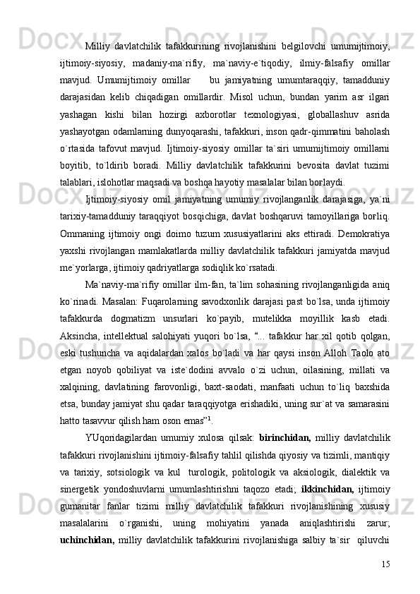 Milliy   davlatchilik   tafakkurining   rivojlanishini   belgilovchi   umumijtimoiy,
ijtimoiy-siyosiy,   madaniy-ma`rifiy,   ma`naviy-e`tiqodiy,   ilmiy-falsafiy   omillar
mavjud.   Umumijtimoiy   omillar     bu   jamiyatning   umumtaraqqiy,   tamadduniy
darajasidan   kelib   chiqadigan   omillardir.   Misol   uchun,   bundan   yarim   asr   ilgari
yashagan   kishi   bilan   hozirgi   axborotlar   texnologiyasi,   globallashuv   asrida
yashayotgan odamlarning dunyoqarashi, tafakkuri, inson qadr-qimmatini baholash
o`rtasida   tafovut   mavjud.   Ijtimoiy-siyosiy   omillar   ta`siri   umumijtimoiy   omillarni
boyitib,   to`ldirib   boradi.   Milliy   davlatchilik   tafakkurini   bevosita   davlat   tuzimi
talablari, islohotlar maqsadi va boshqa hayotiy masalalar bilan boғlaydi.
Ijtimoiy-siyosiy   omil   jamiyatning   umumiy   rivojlanganlik   darajasiga,   ya`ni
tarixiy-tamadduniy  taraqqiyot   bosqichiga,   davlat   boshqaruvi   tamoyillariga  boғliq.
Ommaning   ijtimoiy   ongi   doimo   tuzum   xususiyatlarini   aks   ettiradi.   Demokratiya
yaxshi   rivojlangan   mamlakatlarda   milliy   davlatchilik   tafakkuri   jamiyatda   mavjud
me`yorlarga, ijtimoiy qadriyatlarga sodiqlik ko`rsatadi.
Ma`naviy-ma`rifiy omillar  ilm-fan, ta`lim sohasining  rivojlanganligida aniq
ko`rinadi. Masalan:  Fuqarolarning savodxonlik darajasi  past  bo`lsa,  unda ijtimoiy
tafakkurda   dogmatizm   unsurlari   ko`payib,   mutelikka   moyillik   kasb   etadi.
Aksincha,   intellektual   salohiyati   yuqori   bo`lsa,   ...   tafakkur   har   xil   qotib   qolgan,	

eski   tushuncha   va   aqidalardan   xalos   bo`ladi   va   har   qaysi   inson   Alloh   Taolo   ato
etgan   noyob   qobiliyat   va   iste`dodini   avvalo   o`zi   uchun,   oilasining,   millati   va
xalqining,   davlatining   farovonligi,   baxt-saodati,   manfaati   uchun   to`liq   baxshida
etsa, bunday jamiyat shu qadar taraqqiyotga erishadiki, uning sur`at va samarasini
hatto tasavvur qilish ham oson emas” 1
. 
YUqoridagilardan   umumiy   xulosa   qilsak:   birinchidan,   milliy   davlatchilik
tafakkuri rivojlanishini ijtimoiy-falsafiy tahlil qilishda qiyosiy va tizimli, mantiqiy
va   tarixiy,   sotsiologik   va   kul turologik,   politologik   va   aksiologik,   dialektik   va	

sinergetik   yondoshuvlarni   umumlashtirishni   taqozo   etadi;   ikkinchidan,   ijtimoiy
gumanitar   fanlar   tizimi   milliy   davlatchilik   tafakkuri   rivojlanishining   xususiy
masalalarini   o`rganishi,   uning   mohiyatini   yanada   aniqlashtirishi   zarur;
uchinchidan,   milliy   davlatchilik   tafakkurini   rivojlanishiga   salbiy   ta`sir     qiluvchi
15 