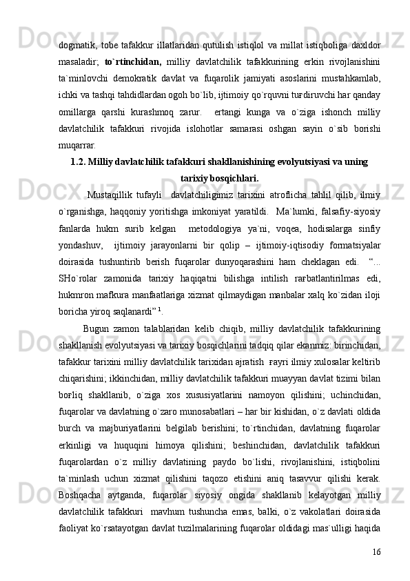dogmatik,   tobe   tafakkur   illatlaridan   qutulish   istiqlol   va   millat   istiqboliga   daxldor
masaladir;   to`rtinchidan,   milliy   davlatchilik   tafakkurining   erkin   rivojlanishini
ta`minlovchi   demokratik   davlat   va   fuqarolik   jamiyati   asoslarini   mustahkamlab,
ichki va tashqi tahdidlardan ogoh bo`lib, ijtimoiy qo`rquvni tuғdiruvchi har qanday
omillarga   qarshi   kurashmoq   zarur.     ertangi   kunga   va   o`ziga   ishonch   milliy
davlatchilik   tafakkuri   rivojida   islohotlar   samarasi   oshgan   sayin   o`sib   borishi
muqarrar.
1.2.  Milliy davlatchilik tafakkuri shakllanishining evolyutsiyasi va uning
tarixiy bosqichlari.
  Mustaqillik   tufayli     davlatchiligimiz   tarixini   atroflicha   tahlil   qilib,   ilmiy
o`rganishga,   haqqoniy   yoritishga   imkoniyat   yaratildi.     Ma`lumki,   falsafiy-siyosiy
fanlarda   hukm   surib   kelgan     metodologiya   ya`ni,   voqea,   hodisalarga   sinfiy
yondashuv,     ijtimoiy   jarayonlarni   bir   qolip   –   ijtimoiy-iqtisodiy   formatsiyalar
doirasida   tushuntirib   berish   fuqarolar   dunyoqarashini   ham   cheklagan   edi.     “...
SHo`rolar   zamonida   tarixiy   haqiqatni   bilishga   intilish   raғbatlantirilmas   edi,
hukmron mafkura manfaatlariga xizmat qilmaydigan manbalar xalq ko`zidan iloji
boricha yiroq saqlanardi”  1
.   
Bugun   zamon   talablaridan   kelib   chiqib,   milliy   davlatchilik   tafakkurining
shakllanish evolyutsiyasi va tarixiy bosqichlarini tadqiq qilar ekanmiz: birinchidan,
tafakkur tarixini milliy davlatchilik tarixidan ajratish  ғayri ilmiy xulosalar keltirib
chiqarishini; ikkinchidan, milliy davlatchilik tafakkuri muayyan davlat tizimi bilan
boғliq   shakllanib,   o`ziga   xos   xususiyatlarini   namoyon   qilishini;   uchinchidan,
fuqarolar va davlatning o`zaro munosabatlari – har bir kishidan, o`z davlati oldida
burch   va   majburiyatlarini   belgilab   berishini;   to`rtinchidan,   davlatning   fuqarolar
erkinligi   va   huquqini   himoya   qilishini;   beshinchidan,   davlatchilik   tafakkuri
fuqarolardan   o`z   milliy   davlatining   paydo   bo`lishi,   rivojlanishini,   istiqbolini
ta`minlash   uchun   xizmat   qilishini   taqozo   etishini   aniq   tasavvur   qilishi   kerak.
Boshqacha   aytganda,   fuqarolar   siyosiy   ongida   shakllanib   kelayotgan   milliy
davlatchilik   tafakkuri     mavhum   tushuncha   emas,   balki,   o`z   vakolatlari   doirasida
faoliyat ko`rsatayotgan davlat tuzilmalarining fuqarolar oldidagi mas`ulligi haqida
16 