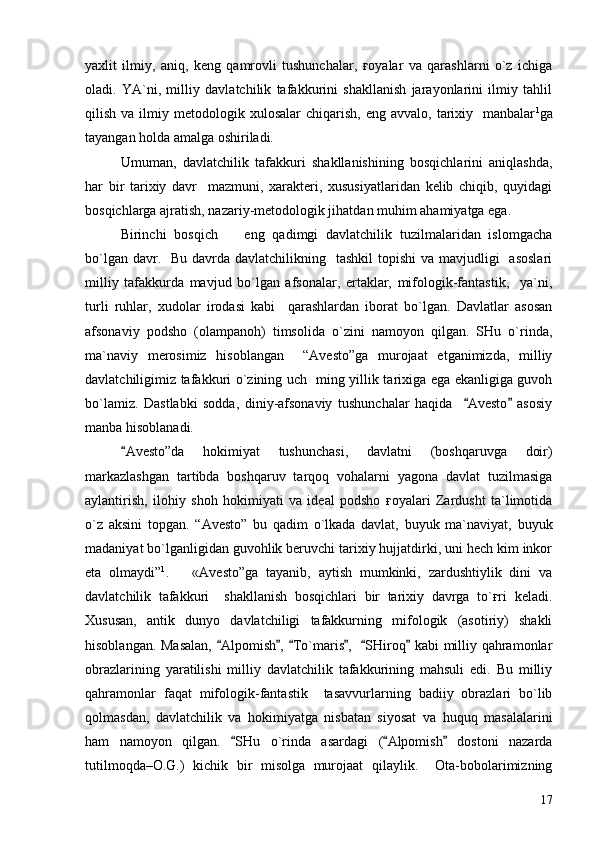 yaxlit   ilmiy,   aniq,   keng   qamrovli   tushunchalar,   ғoyalar   va   qarashlarni   o`z   ichiga
oladi.   YA`ni,   milliy   davlatchilik   tafakkurini   shakllanish   jarayonlarini   ilmiy   tahlil
qilish  va  ilmiy  metodologik  xulosalar   chiqarish,  eng  avvalo,   tarixiy    manbalar 1
ga
tayangan holda amalga oshiriladi. 
Umuman,   davlatchilik   tafakkuri   shakllanishining   bosqichlarini   aniqlashda,
har   bir   tarixiy   davr     mazmuni,   xarakteri,   xususiyatlaridan   kelib   chiqib,   quyidagi
bosqichlarga ajratish, nazariy-metodologik jihatdan muhim ahamiyatga ega.
Birinchi   bosqich     eng   qadimgi   davlatchilik   tuzilmalaridan   islomgacha
bo`lgan davr.   Bu  davrda  davlatchilikning   tashkil  topishi  va mavjudligi    asoslari
milliy   tafakkurda   mavjud   bo`lgan   afsonalar,   ertaklar,   mifologik-fantastik,     ya`ni,
turli   ruhlar,   xudolar   irodasi   kabi     qarashlardan   iborat   bo`lgan.   Davlatlar   asosan
afsonaviy   podsho   (olampanoh)   timsolida   o`zini   namoyon   qilgan.   SHu   o`rinda,
ma`naviy   merosimiz   hisoblangan     “Avesto”ga   murojaat   etganimizda,   milliy
davlatchiligimiz tafakkuri o`zining uch   ming yillik tarixiga ega ekanligiga guvoh
bo`lamiz.   Dastlabki   sodda,   diniy-afsonaviy   tushunchalar   haqida     Avesto   asosiy	
 
manba hisoblanadi.
  Avesto”da   hokimiyat   tushunchasi,   davlatni   (boshqaruvga   doir)	

markazlashgan   tartibda   boshqaruv   tarqoq   vohalarni   yagona   davlat   tuzilmasiga
aylantirish,   ilohiy   shoh   hokimiyati   va   ideal   podsho   ғoyalari   Zardusht   ta`limotida
o`z   aksini   topgan.   “Avesto”   bu   qadim   o`lkada   davlat,   buyuk   ma`naviyat,   buyuk
madaniyat bo`lganligidan guvohlik beruvchi tarixiy hujjatdirki, uni hech kim inkor
eta   olmaydi” 1
.       «Avesto”ga   tayanib,   aytish   mumkinki,   zardushtiylik   dini   va
davlatchilik   tafakkuri     shakllanish   bosqichlari   bir   tarixiy   davrga   to`ғri   keladi.
Xususan,   antik   dunyo   davlatchiligi   tafakkurning   mifologik   (asotiriy)   shakli
hisoblangan. Masalan,   Alpomish ,  To`maris ,    SHiroq  kabi milliy qahramonlar	
     
obrazlarining   yaratilishi   milliy   davlatchilik   tafakkurining   mahsuli   edi.   Bu   milliy
qahramonlar   faqat   mifologik-fantastik     tasavvurlarning   badiiy   obrazlari   bo`lib
qolmasdan,   davlatchilik   va   hokimiyatga   nisbatan   siyosat   va   huquq   masalalarini
ham   namoyon   qilgan.   SHu   o`rinda   asardagi   ( Alpomish   dostoni   nazarda	
  
tutilmoqda–O.G.)   kichik   bir   misolga   murojaat   qilaylik.     Ota-bobolarimizning
17 