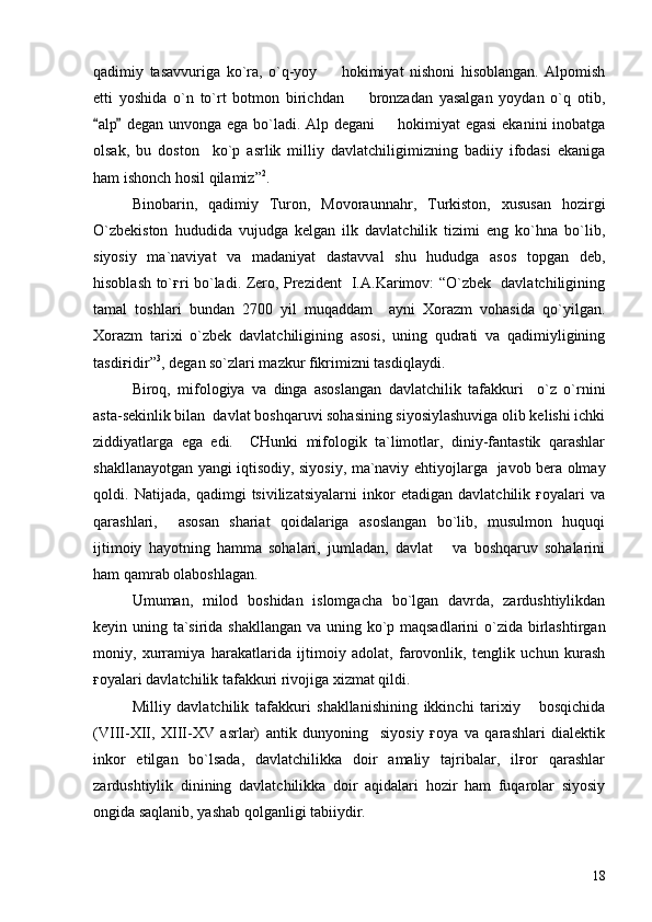 qadimiy   tasavvuriga   ko`ra,   o`q-yoy     hokimiyat   nishoni   hisoblangan.   Alpomish
etti   yoshida   o`n   to`rt   botmon   birichdan     bronzadan   yasalgan   yoydan   o`q   otib,	

alp  degan unvonga ega bo`ladi. Alp degani   hokimiyat egasi  ekanini  inobatga	
 	
olsak,   bu   doston     ko`p   asrlik   milliy   davlatchiligimizning   badiiy   ifodasi   ekaniga
ham ishonch hosil qilamiz” 2
.
Binobarin,   qadimiy   Turon,   Movoraunnahr,   Turkiston,   xususan   hozirgi
O`zbekiston   hududida   vujudga   kelgan   ilk   davlatchilik   tizimi   eng   ko`hna   bo`lib,
siyosiy   ma`naviyat   va   madaniyat   dastavval   shu   hududga   asos   topgan   deb,
hisoblash to`ғri bo`ladi. Zero, Prezident   I.A.Karimov: “O`zbek   davlatchiligining
tamal   toshlari   bundan   2700   yil   muqaddam     ayni   Xorazm   vohasida   qo`yilgan.
Xorazm   tarixi   o`zbek   davlatchiligining   asosi,   uning   qudrati   va   qadimiyligining
tasdiғidir” 3
, degan so`zlari mazkur fikrimizni tasdiqlaydi.
Biroq,   mifologiya   va   dinga   asoslangan   davlatchilik   tafakkuri     o`z   o`rnini
asta-sekinlik bilan  davlat boshqaruvi sohasining siyosiylashuviga olib kelishi ichki
ziddiyatlarga   ega   edi.     CHunki   mifologik   ta`limotlar,   diniy-fantastik   qarashlar
shakllanayotgan yangi iqtisodiy, siyosiy, ma`naviy ehtiyojlarga   javob bera olmay
qoldi.   Natijada,   qadimgi   tsivilizatsiyalarni   inkor   etadigan   davlatchilik   ғoyalari   va
qarashlari,     asosan   shariat   qoidalariga   asoslangan   bo`lib,   musulmon   huquqi
ijtimoiy   hayotning   hamma   sohalari,   jumladan,   davlat       va   boshqaruv   sohalarini
ham qamrab olaboshlagan. 
Umuman,   milod   boshidan   islomgacha   bo`lgan   davrda,   zardushtiylikdan
keyin uning ta`sirida shakllangan va uning ko`p maqsadlarini  o`zida birlashtirgan
moniy,   xurramiya   harakatlarida   ijtimoiy   adolat,   farovonlik,   tenglik   uchun   kurash
ғoyalari davlatchilik tafakkuri rivojiga xizmat qildi.
Milliy   davlatchilik   tafakkuri   shakllanishining   ikkinchi   tarixiy       bosqichida
(VIII-XII,   XIII-XV   asrlar)   antik   dunyoning     siyosiy   ғoya   va   qarashlari   dialektik
inkor   etilgan   bo`lsada,   davlatchilikka   doir   amaliy   tajribalar,   ilғor   qarashlar
zardushtiylik   dinining   davlatchilikka   doir   aqidalari   hozir   ham   fuqarolar   siyosiy
ongida saqlanib, yashab qolganligi tabiiydir.                                 
18 