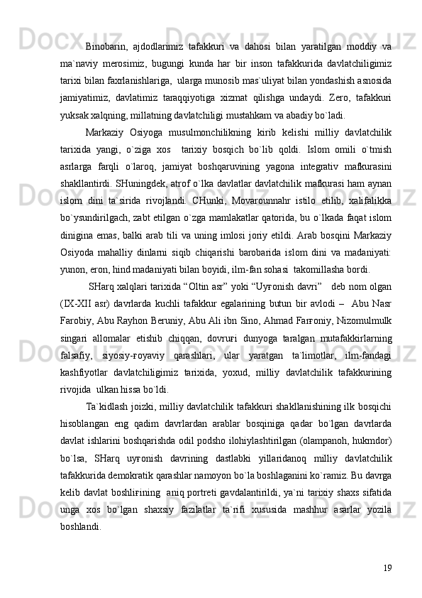 Binobarin,   ajdodlarimiz   tafakkuri   va   dahosi   bilan   yaratilgan   moddiy   va
ma`naviy   merosimiz,   bugungi   kunda   har   bir   inson   tafakkurida   davlatchiligimiz
tarixi bilan faxrlanishlariga,  ularga munosib mas`uliyat bilan yondashish asnosida
jamiyatimiz,   davlatimiz   taraqqiyotiga   xizmat   qilishga   undaydi.   Zero,   tafakkuri
yuksak xalqning, millatning davlatchiligi mustahkam va abadiy bo`ladi.
Markaziy   Osiyoga   musulmonchilikning   kirib   kelishi   milliy   davlatchilik
tarixida   yangi,   o`ziga   xos     tarixiy   bosqich   bo`lib   qoldi.   Islom   omili   o`tmish
asrlarga   farqli   o`laroq,   jamiyat   boshqaruvining   yagona   integrativ   mafkurasini
shakllantirdi. SHuningdek, atrof o`lka davlatlar davlatchilik mafkurasi ham aynan
islom   dini   ta`sirida   rivojlandi.   CHunki,   Movarounnahr   istilo   etilib,   xalifalikka
bo`ysundirilgach, zabt etilgan o`zga mamlakatlar qatorida, bu o`lkada faqat islom
dinigina  emas,  balki  arab  tili  va  uning  imlosi  joriy  etildi.  Arab  bosqini   Markaziy
Osiyoda   mahalliy   dinlarni   siqib   chiqarishi   barobarida   islom   dini   va   madaniyati:
yunon, eron, hind madaniyati bilan boyidi, ilm-fan sohasi  takomillasha bordi. 
  SHarq xalqlari tarixida “Oltin asr” yoki “Uyғonish davri”     deb nom olgan
(IX-XII   asr)   davrlarda   kuchli   tafakkur   egalarining   butun   bir   avlodi   –     Abu   Nasr
Farobiy, Abu Rayhon Beruniy, Abu Ali ibn Sino, Ahmad Farғoniy, Nizomulmulk
singari   allomalar   etishib   chiqqan,   dovruғi   dunyoga   taralgan   mutafakkirlarning
falsafiy,   siyosiy-ғoyaviy   qarashlari,   ular   yaratgan   ta`limotlar,   ilm-fandagi
kashfiyotlar   davlatchiligimiz   tarixida,   yoxud,   milliy   davlatchilik   tafakkurining
rivojida  ulkan hissa bo`ldi.
Ta`kidlash joizki, milliy davlatchilik tafakkuri shakllanishining ilk bosqichi
hisoblangan   eng   qadim   davrlardan   arablar   bosqiniga   qadar   bo`lgan   davrlarda
davlat ishlarini boshqarishda odil podsho ilohiylashtirilgan (olampanoh, hukmdor)
bo`lsa,   SHarq   uyғonish   davrining   dastlabki   yillaridanoq   milliy   davlatchilik
tafakkurida demokratik qarashlar namoyon bo`la boshlaganini ko`ramiz. Bu davrga
kelib davlat  boshliғining   aniq portreti  gavdalantirildi, ya`ni  tarixiy shaxs  sifatida
unga   xos   bo`lgan   shaxsiy   fazilatlar   ta`rifi   xususida   mashhur   asarlar   yozila
boshlandi.
19 