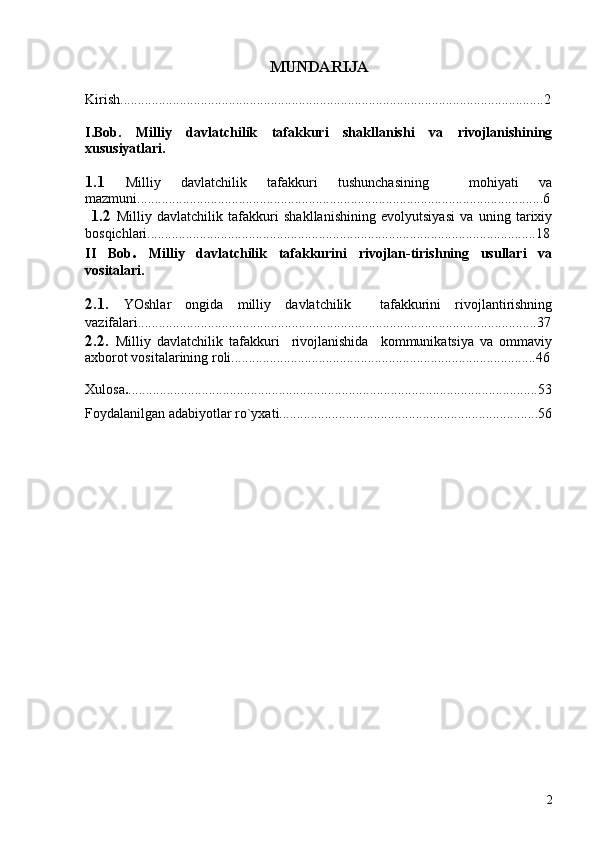 MUNDAR I JA
Kirish........................................................................................................... ....... .......2
I.Bob.   Milliy   davlatchilik   tafakkuri   shakllanishi   va   rivojlanishining
xususiyatlari.        
1.1   Milliy   davlatchilik   tafakkuri   tushunchasining     mohiyati   va
mazmuni....................................................................................................................6
  1.2   Milliy   davlatchilik   tafakkuri   shakllanishining   evolyutsiyasi   va   uning   tarixiy
bosqichlari...............................................................................................................18
II   Bob .   Milliy   davlatchilik   tafakkurini   rivojlan-tirishning   usullari   va
vositalari.
2.1.   YOshlar   ongida   milliy   davlatchilik     tafakkurini   rivojlantirishning
vazifalari..................................................................................................................37
2.2.   Milliy   davlatchilik   tafakkuri     rivojlanishida     kommunikatsiya   va   ommaviy
axborot vositalarining roli .......................................................................................46
Xulosa . .....................................................................................................................53
Foydalanilgan adabiyotlar ro`yxati..........................................................................56
2 