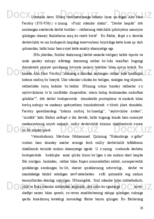 Uyғonish   davri   SHarq   tsivilizatsiyasiga   bebaho   hissa   qo`shgan   Abu   Nasr
Farobiy   (870-950y.)   o`zining     «Fozil   odamlar   shahri”,   “Davlat   haqida”   deb
nomlangan asarlarida davlat boshliғi – rahbarning etakchilik qobiliyatini namoyon
qiladigan   shaxsiy   fazilatlarini   aniq   ko`rsatib   berdi 1
.     Bu   fikrlar,   faqat   o`z   davrida
davlatchilik va uni boshqarish haqidagi tasavvurlarni boyitishga katta hissa qo`shib
qolmasdan, balki hozir ham ғoyat katta amaliy ahamiyatga ega.
   SHu jihatdan, fozillar shahrining (davlat nazarda tutilgan) tarkib topishi va
unda   qanday   axloqiy   sifatdagi   shaxsning   rahbar   bo`lishi   tasniflari   bugungi
demokratik   jamiyat   qurishning   bevosita   nazariy   talablari   bilan   uyғun   keladi.   Bu
borada   Abu   Nasr   Farobiy   “ularning   o`zlaridan   saylangan   rahbar   yoki   boshliqlar
hokimi mutloq bo`lmaydi. Ular odamlar ichidan ko`tarilgan, sinalgan eng olijanob,
rahbarlikka   loyiq   kishilar   bo`ladilar.   SHuning   uchun   bunday   rahbarlar   o`z
saylovchilarini   to`la   ozodlikka   chiqaradilar,   ularni   tashqi   dushmandan   muhofaza
qiladilar” 1
,   deb   davlat   boshqaruvida     demokratik   printsiplarni   ta`minlash   bilan
boғliq   axloqiy   va   madaniy   qadriyatlarni   tizimlashtiradi.   e`tiborli   jihati   shundaki,
Farobiy   qarashlaridagi   “hokimi   mutloq   bo`lmasligi”,   “saylovchilar   irodasi”,
“ozodlik”   kabi   fikrlari   nafaqat   o`sha   davrda,   balki   bugungi   kunda   ham   insoniyat
madaniyatining   noyob   mahsuli,   milliy   davlatchilik   tizimini   shakllantirish   ғoyasi
bo`lib xizmat qiladi.
Vatandoshimiz   Mavlona   Muhammad   Qozining   Hukmdorga   o`gitlar 
risolasi   ham   shunday   asarlar   sirasiga   kirib   milliy   davlatchilik   tafakkurini
shakllanish   tarixida   muhim   ahamiyatga   egadir.   U   o`zining     risolasida   davlatni
boshqarishda       boshliqlar     amal   qilishi   lozim   bo`lgan   o`nta   muhim   shart   haqida
fikr yuritgan. Jumladan,   rahbar bilan fuqaro munosabatlari adolat, insonparvarlik
qoidalariga   asoslangan   bo`lib,   shariat   qoidalarining   ustuvorligi,     davlat   va
mamlakatga   tahdid   soladigan   xavf-xatarlardan     ғofil   qolmaslik   eng   muhim
tamoyillardan ekanligi uqtirilgan. SHuningdek,   fozil odamlar bilan suhbatlashish,
johil va fosix odamlar suhbatidan saqlanish, jabr zulm ko`rganlarga     mehr-
shafqat   nazari   bilan   qarash,   zo`ravon   amaldorlarning   xalqqa   qiladigan   zulmiga
qarshi   kurashmoq   kerakligi   xususidagi   fikrlar   bayon   qilingan.   Bu   fikrlarning
20 