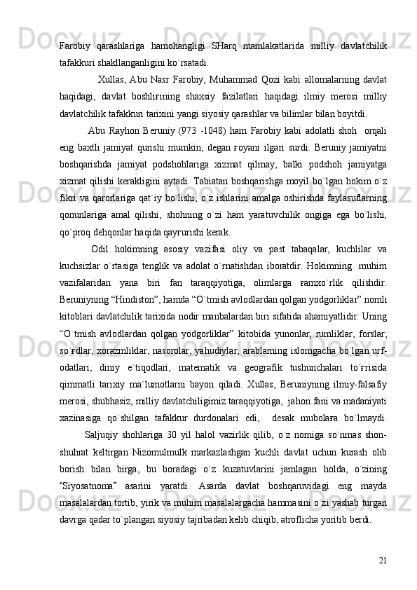 Farobiy   qarashlariga   hamohangligi   SHarq   mamlakatlarida   milliy   davlatchilik
tafakkuri shakllanganligini ko`rsatadi.
                    Xullas,   Abu   Nasr   Farobiy,   Muhammad   Qozi   kabi   allomalarning   davlat
haqidagi,   davlat   boshliғining   shaxsiy   fazilatlari   haqidagi   ilmiy   merosi   milliy
davlatchilik tafakkuri tarixini yangi siyosiy qarashlar va bilimlar bilan boyitdi.
  Abu   Rayhon   Beruniy   (973   -1048)   ham   Farobiy   kabi   adolatli   shoh     orqali
eng   baxtli   jamiyat   qurishi   mumkin,   degan   ғoyani   ilgari   surdi.   Beruniy   jamiyatni
boshqarishda   jamiyat   podshohlariga   xizmat   qilmay,   balki   podshoh   jamiyatga
xizmat  qilishi  kerakligini  aytadi. Tabiatan  boshqarishga moyil  bo`lgan hokim  o`z
fikri va qarorlariga qat`iy bo`lishi, o`z ishlarini  amalga oshirishda  faylasuflarning
qonunlariga   amal   qilishi,   shohning   o`zi   ham   yaratuvchilik   ongiga   ega   bo`lishi,
qo`proq dehqonlar haqida qayғurishi kerak.
  Odil   hokimning   asosiy   vazifasi   oliy   va   past   tabaqalar,   kuchlilar   va
kuchsizlar   o`rtasiga   tenglik   va   adolat   o`rnatishdan   iboratdir.   Hokimning     muhim
vazifalaridan   yana   biri   fan   taraqqiyotiga,   olimlarga   ғamxo`rlik   qilishdir.
Beruniyning “Hindiston”, hamda “O`tmish avlodlardan qolgan yodgorliklar” nomli
kitoblari davlatchilik tarixida nodir manbalardan biri sifatida ahamiyatlidir. Uning
“O`tmish   avlodlardan   qolgan   yodgorliklar”   kitobida   yunonlar,   rumliklar,   forslar,
so`ғdlar, xorazmliklar, nasorolar, yahudiylar, arablarning islomgacha  bo`lgan urf-
odatlari,   diniy   e`tiqodlari,   matematik   va   geografik   tushunchalari   to`ғrisida
qimmatli   tarixiy   ma`lumotlarni   bayon   qiladi.   Xullas,   Beruniyning   ilmiy-falsafiy
merosi, shubhasiz, milliy davlatchiligimiz taraqqiyotiga,  jahon fani va madaniyati
xazinasiga   qo`shilgan   tafakkur   durdonalari   edi,     desak   mubolaғa   bo`lmaydi.
Saljuqiy   shohlariga   30   yil   halol   vazirlik   qilib,   o`z   nomiga   so`nmas   shon-
shuhrat   keltirgan   Nizomulmulk   markazlashgan   kuchli   davlat   uchun   kurash   olib
borish   bilan   birga,   bu   boradagi   o`z   kuzatuvlarini   jamlagan   holda,   o`zining
Siyosatnoma   asarini   yaratdi.   Asarda   davlat   boshqaruvidagi   eng   mayda 
masalalardan tortib, yirik va muhim masalalargacha hammasini o`zi yashab turgan
davrga qadar to`plangan siyosiy tajribadan kelib chiqib, atroflicha yoritib berdi. 
21 