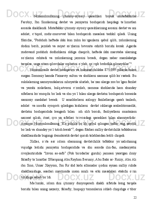Nizomulmulkning   ijtimoiy-siyosiy   qarashlari   buyuk   mutafakkirlar
Farobiy,   Ibn   Sinolarning   davlat   va   jamiyatni   boshqarish   haqidagi   ta`limotlari
asosida shakllandi. Mutafakkir ijtimoiy-siyosiy qarashlarining asosini davlat va uni
adolat,   e`tiqod,   mehr-muruvvat   bilan   boshqarish   masalasi   tashkil   qiladi.   Uning
fikricha,   Podshoh   haftada   ikki   kun   zulm   ko`rganlarni   qabul   qilib,   zolimlarning
dodini   berib,   jazolab   va   raiyat   so`zlarini   bevosita   eshitib   borishi   kerak.   Agarda
xudovand   podshoh   dodhohlarni   oldiga   chaqirib,   haftada   ikki   marotaba   ularning
so`zlarini   eshitadi   va   zolimlarning   jazosini   beradi,   degan   xabar   mamlakatga
tarqalsa, unga sitam qiluvchilar oqibatini o`ylab, qo`rqib bedodlik qilmaydilar” 1
.  
Nizomulmulk davlat boshqaruvi va hukumatchilikka 875-999 yillarda hukm
surgan Somoniy hamda Ғaznaviy sulton va shohlarni namuna qilib ko`rsatadi. Bu
sulolalarning namoyondalarini nihoyatda uluғlab, ba`zan ularga xos bo`lgan fazilat
va   yaxshi   xislatlarni,   hulq-atvorni   e`zozlab,   zamona   shohlarida   ham   shunday
sifatlarni ko`rmoqchi bo`ladi va shu yo`l bilan ularga davlatni boshqarish borasida
samimiy   maslahat   beradi.     U   amaldorlarni   axloqiy   fazilatlariga   qarab   tanlash,
adolat     va   insofni   oyoqosti   qiladigan   kishilarni     davlat   ishlariga   aralashtirmaslik,
davlatni   boshqarishda   kengash   bilan     ish   olib   borish,   faoliyatlarni   muntazam
nazorat   qilish,   itoat,   ijro   va   sifatlari   to`ғrisidagi   qarashlari   bilan   ahamiyatlidir.
Ayniqsa   Nizomulmulkning   “Ko`pchilik   bo`lib   qabul   qilingan   tadbir   eng   savobli
bo`ladi va shunday yo`l tutish kerak” 2
, degan fikrlari milliy davlatchilik tafakkurini
shakllanishida bugungi demokratik davlat qurish talablaridan kelib chiqadi.   
Xullas,   o`rta   asr   islom   olamining   davlatchilik   tafakkur   yo`nalishining
vujudga   kelishi   jamiyatni   boshqarishda   va   shu   asosda   ilm-fan,   madaniyatni
rivojlantirishda   Ixvon   as-safo   (Pok   birodarlar   guruhi)   jamoasi   yaratgan   ilmiy	
 
falsafiy ta`limotlar SHarqning Abu Rayhon Beruniy, Abu Bakr ar- Roziy, Abu Ali
ibn   Sino,   Umar   Xayyom,   Ibn   Ro`shd   kabi   allomalar   ijodini   aynan   milliy   ruhda
shakllanishiga,   asarlari   mavzusida   inson   omili   va   erki   masalalari   etakchi   o`rin
tutishiga sabab bo`ldi. 
Ma`lumki,   islom   dini   ijtimoiy   dunyoqarash   shakli   sifatida   keng   tarqala
borishi  bilan uning nazariy, falsafiy, huquqiy tomonlarini ishlab chiqishga e`tibor
22 
