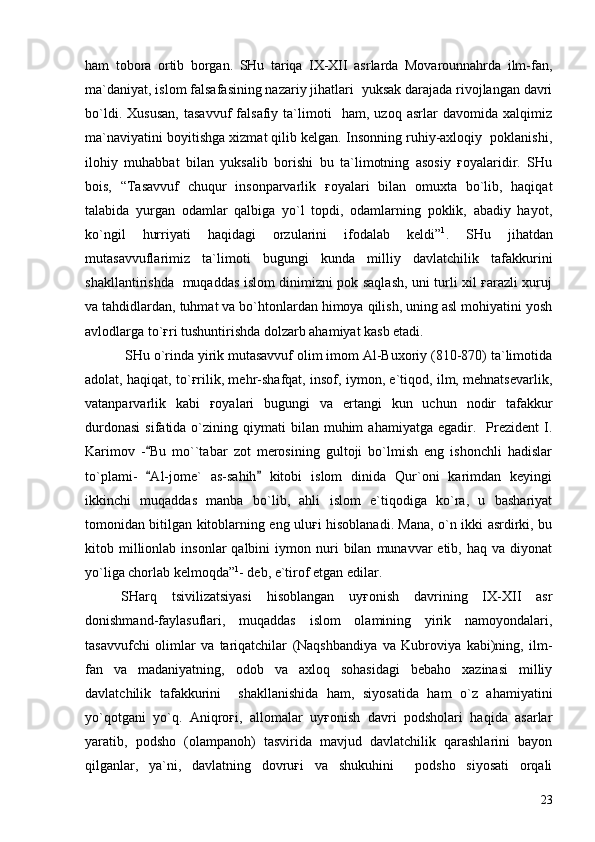 ham   tobora   ortib   borgan.   SHu   tariqa   IX-XII   asrlarda   Movarounnahrda   ilm-fan,
ma`daniyat, islom falsafasining nazariy jihatlari  yuksak darajada rivojlangan davri
bo`ldi.   Xususan,   tasavvuf   falsafiy   ta`limoti     ham,   uzoq   asrlar   davomida   xalqimiz
ma`naviyatini boyitishga xizmat qilib kelgan. Insonning ruhiy-axloqiy  poklanishi,
ilohiy   muhabbat   bilan   yuksalib   borishi   bu   ta`limotning   asosiy   ғoyalaridir.   SHu
bois,   “Tasavvuf   chuqur   insonparvarlik   ғoyalari   bilan   omuxta   bo`lib,   haqiqat
talabida   yurgan   odamlar   qalbiga   yo`l   topdi,   odamlarning   poklik,   abadiy   hayot,
ko`ngil   hurriyati   haqidagi   orzularini   ifodalab   keldi” 1
.   SHu   jihatdan
mutasavvuflarimiz   ta`limoti   bugungi   kunda   milliy   davlatchilik   tafakkurini
shakllantirishda   muqaddas islom dinimizni pok saqlash, uni turli xil ғarazli xuruj
va tahdidlardan, tuhmat va bo`htonlardan himoya qilish, uning asl mohiyatini yosh
avlodlarga to`ғri tushuntirishda dolzarb ahamiyat kasb etadi.
 SHu o`rinda yirik mutasavvuf olim imom Al-Buxoriy (810-870) ta`limotida
adolat, haqiqat, to`ғrilik, mehr-shafqat, insof, iymon, e`tiqod, ilm, mehnatsevarlik,
vatanparvarlik   kabi   ғoyalari   bugungi   va   ertangi   kun   uchun   nodir   tafakkur
durdonasi   sifatida  o`zining  qiymati   bilan   muhim  ahamiyatga   egadir.    Prezident  I.
Karimov   - Bu   mo``tabar   zot   merosining   gultoji   bo`lmish   eng   ishonchli   hadislar
to`plami-   Al-jome`   as-sahih   kitobi   islom   dinida   Qur`oni   karimdan   keyingi
 
ikkinchi   muqaddas   manba   bo`lib,   ahli   islom   e`tiqodiga   ko`ra,   u   bashariyat
tomonidan bitilgan kitoblarning eng uluғi hisoblanadi. Mana, o`n ikki asrdirki, bu
kitob  millionlab  insonlar  qalbini  iymon  nuri   bilan   munavvar  etib,  haq   va  diyonat
yo`liga chorlab kelmoqda” 1
- deb, e`tirof etgan edilar.  
  SHarq   tsivilizatsiyasi   hisoblangan   uyғonish   davrining   IX-XII   asr
donishmand-faylasuflari,   muqaddas   islom   olamining   yirik   namoyondalari,
tasavvufchi   olimlar   va   tariqatchilar   (Naqshbandiya   va   Kubroviya   kabi)ning,   ilm-
fan   va   madaniyatning,   odob   va   axloq   sohasidagi   bebaho   xazinasi   milliy
davlatchilik   tafakkurini     shakllanishida   ham,   siyosatida   ham   o`z   ahamiyatini
yo`qotgani   yo`q.   Aniqroғi,   allomalar   uyғonish   davri   podsholari   haqida   asarlar
yaratib,   podsho   (olampanoh)   tasvirida   mavjud   davlatchilik   qarashlarini   bayon
qilganlar,   ya`ni,   davlatning   dovruғi   va   shukuhini     podsho   siyosati   orqali
23 