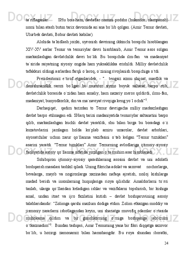 ta`riflaganlar.   SHu bois ham, davlatlar nomini podsho (hukmdor, olampanoh)
nomi bilan atash butun tarix davomida an`ana bo`lib qolgan. (Amir Temur davlati,
Uluғbek davlati, Bobur davlati kabilar).
Alohida ta`kidlash joizki, uyғonish davrining ikkinchi bosqichi hisoblangan
XIV-XV   asrlar   Temur   va   temuriylar   davri   hisoblanib,   Amir   Temur   asos   solgan
markazlashgan   davlatchilik   davri   bo`ldi.   Bu   bosqichda   ilm-fan     va   madaniyat
ta`sirida   raiyatning   siyosiy   ongida   ham   yuksaklikka   erishildi.   Milliy   davlatchilik
tafakkuri oldingi asrlardan farqli o`laroq, o`zining rivojlanish bosqichiga o`tdi. 
Prezidentimiz   e`tirof   etganlaridek,   -   ...   tengsiz   azmu   shijoat,   mardlik   va
donishmandlik   ramzi   bo`lgan   bu   mumtoz   siymo   buyuk   saltanat   barpo   etib,
davlatchilik   borasida   o`zidan   ham   amaliy,   ham   nazariy   meros   qoldirdi,   ilmu-fan,
madaniyat, bunyodkorlik, din va ma`naviyat rivojiga keng yo`l ochdi” 1
.
Darhaqiqat,     qadim   tarixdan   to   Temur   davrigacha   milliy   markazlashgan
davlat barpo etilmagan edi. SHarq tarixi madaniyatida temuriylar saltanatini barpo
qilib,   markazlashgan   kuchli   davlat   yaratildi,   shu   bilan   birga   bu   boradagi   o`z
kuzatuvlarini   jamlagan   holda   ko`plab   amiru   umarolar,   davlat   arboblari,
siyosatchilar   uchun   zarur   qo`llanma   vazifasini   o`tab   kelgan   Temur   tuzuklari	
 
asarini   yaratdi.   Temur   tuzuklari   Amir   Temurning   avlodlariga   ijtimoiy-siyosiy	
 
faoliyatida asosiy qo`llanma sifatida yozilgan o`ta muhim asar hisoblanadi. 
Sohibqiron   ijtimoiy-siyosiy   qarashlarning   asosini   davlat   va   uni   adolatli
boshqarish masalasi tashkil qiladi. Uning fikricha adolat va saxovat   nochorlarga,	

bevalarga,   mayib   va   nogironlarga   xazinadan   nafaqa   ajratish,   noiloj   kishilarga
madad   berish   va   insonlarning   huquqlariga   rioya   qilishdir.   Amaldorlarni   to`ғri
tanlab,   ularga   qo`llaridan   keladigan   ishlar   va   vazifalarni   topshirish,   bir   kishiga
amal,   undan   itoat   va   ijro   fazilatini   kutish   –   davlat   boshqaruvining   asosiy
talablaridandir: “Zolimga qarshi mazlum dodiga etdim. Zolim etkazgan moddiy va
jismoniy   zararlarni   isbotlagandan   keyin,   uni   shariatga   muvofiq   odamlar   o`rtasida
muhokama   qildim   va   bir   gunohkorning   o`rniga   boshqasiga   jabr-zulm
o`tkazmadim” 2
.  Bundan tashqari, Amir Temurning yana bir fikri diqqatga sazovor
bo`lib,   u   hozirgi   zamonamiz   bilan   hamohangdir.   Bu   ғoya   shundan   iboratki,
24 