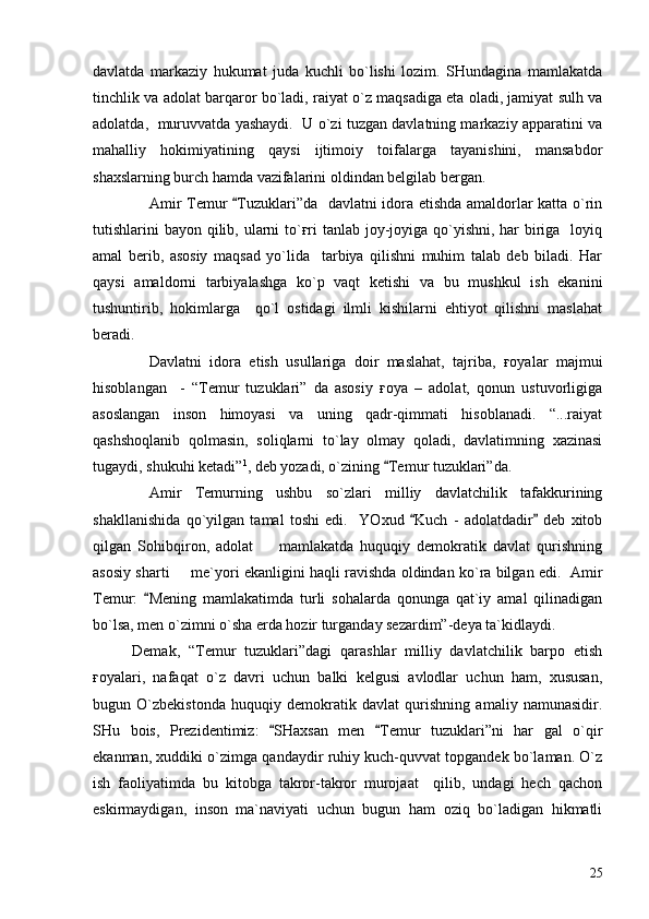 davlatda   markaziy   hukumat   juda   kuchli   bo`lishi   lozim.   SHundagina   mamlakatda
tinchlik va adolat barqaror bo`ladi, raiyat o`z maqsadiga eta oladi, jamiyat sulh va
adolatda,  muruvvatda yashaydi.  U o`zi tuzgan davlatning markaziy apparatini va
mahalliy   hokimiyatining   qaysi   ijtimoiy   toifalarga   tayanishini,   mansabdor
shaxslarning burch hamda vazifalarini oldindan belgilab bergan.
Amir Temur  Tuzuklari”da   davlatni idora etishda amaldorlar katta o`rin
tutishlarini bayon qilib, ularni to`ғri  tanlab joy-joyiga qo`yishni, har biriga   loyiq
amal   berib,   asosiy   maqsad   yo`lida     tarbiya   qilishni   muhim   talab   deb   biladi.   Har
qaysi   amaldorni   tarbiyalashga   ko`p   vaqt   ketishi   va   bu   mushkul   ish   ekanini
tushuntirib,   hokimlarga     qo`l   ostidagi   ilmli   kishilarni   ehtiyot   qilishni   maslahat
beradi.
Davlatni   idora   etish   usullariga   doir   maslahat,   tajriba,   ғoyalar   majmui
hisoblangan     -   “Temur   tuzuklari”   da   asosiy   ғoya   –   adolat,   qonun   ustuvorligiga
asoslangan   inson   himoyasi   va   uning   qadr-qimmati   hisoblanadi.   “...raiyat
qashshoqlanib   qolmasin,   soliqlarni   to`lay   olmay   qoladi,   davlatimning   xazinasi
tugaydi, shukuhi ketadi” 1
, deb yozadi, o`zining  Temur tuzuklari”da.	

Amir   Temurning   ushbu   so`zlari   milliy   davlatchilik   tafakkurining
shakllanishida   qo`yilgan   tamal   toshi   edi.     YOxud   Kuch   -   adolatdadir   deb   xitob	
 
qilgan   Sohibqiron,   adolat     mamlakatda   huquqiy   demokratik   davlat   qurishning	

asosiy sharti   me`yori ekanligini haqli ravishda oldindan ko`ra bilgan edi.   Amir	

Temur:   Mening   mamlakatimda   turli   sohalarda   qonunga   qat`iy   amal   qilinadigan	

bo`lsa, men o`zimni o`sha erda hozir turganday sezardim”-deya ta`kidlaydi.
Demak,   “Temur   tuzuklari”dagi   qarashlar   milliy   davlatchilik   barpo   etish
ғoyalari,   nafaqat   o`z   davri   uchun   balki   kelgusi   avlodlar   uchun   ham,   xususan,
bugun   O`zbekistonda   huquqiy   demokratik   davlat   qurishning   amaliy   namunasidir.
SHu   bois,   Prezidentimiz:   SHaxsan   men   Temur   tuzuklari”ni   har   gal   o`qir	
 
ekanman, xuddiki o`zimga qandaydir ruhiy kuch-quvvat topgandek bo`laman. O`z
ish   faoliyatimda   bu   kitobga   takror-takror   murojaat     qilib,   undagi   hech   qachon
eskirmaydigan,   inson   ma`naviyati   uchun   bugun   ham   oziq   bo`ladigan   hikmatli
25 