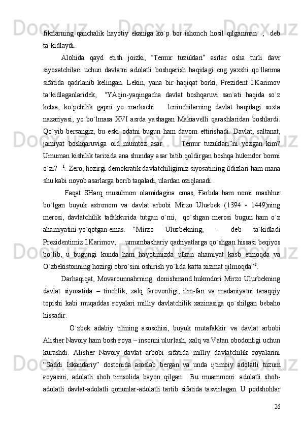 fikrlarning   qanchalik   hayotiy   ekaniga   ko`p   bor   ishonch   hosil   qilganman ,     deb
ta`kidlaydi.  
Alohida   qayd   etish   joizki,   Temur   tuzuklari   asrlar   osha   turli   davr	
 
siyosatchilari   uchun   davlatni   adolatli   boshqarish   haqidagi   eng   yaxshi   qo`llanma
sifatida   qadrlanib   kelingan.   Lekin,   yana   bir   haqiqat   borki,   Prezident   I.Karimov
ta`kidlaganlaridek,     YAqin-yaqingacha   davlat   boshqaruvi   san`ati   haqida   so`z	

ketsa,   ko`pchilik   gapni   yo   markschi     leninchilarning   davlat   haqidagi   soxta	

nazariyasi,   yo   bo`lmasa   XVI   asrda   yashagan   Makiavelli   qarashlaridan   boshlardi.
Qo`yib   bersangiz,   bu   eski   odatni   bugun   ham   davom   ettirishadi.   Davlat,   saltanat,
jamiyat   boshqaruviga   oid   mumtoz   asar     Temur   tuzuklari”ni   yozgan   kim?	
 
Umuman kishilik tarixida ana shunday asar bitib qoldirgan boshqa hukmdor bormi
o`zi?	
 1
. Zero, hozirgi demokratik davlatchiligimiz siyosatining ildizlari ham mana
shu kabi noyob asarlarga borib taqaladi, ulardan oziqlanadi.
  Faqat   SHarq   musulmon   olamidagina   emas,   Ғarbda   ham   nomi   mashhur
bo`lgan   buyuk   astronom   va   davlat   arbobi   Mirzo   Uluғbek   (1394   -   1449)ning
merosi,   davlatchilik   tafakkurida   tutgan   o`rni,     qo`shgan   merosi   bugun   ham   o`z
ahamiyatini yo`qotgan emas. “Mirzo   Uluғbekning,   –   deb   ta`kidladi
Prezidentimiz I.Karimov,   umumbashariy qadriyatlarga qo`shgan hissasi beqiyos	

bo`lib,   u   bugungi   kunda   ham   hayotimizda   ulkan   ahamiyat   kasb   etmoqda   va
O`zbekistonning hozirgi obro`sini oshirish yo`lida katta xizmat qilmoqda” 2
.
Darhaqiqat, Movarounnahrning   donishmand hukmdori Mirzo Uluғbekning
davlat   siyosatida   –   tinchlik,   xalq   farovonligi,   ilm-fan   va   madaniyatni   taraqqiy
topishi   kabi   muqaddas   ғoyalari   milliy   davlatchilik   xazinasiga   qo`shilgan   bebaho
hissadir.
    O`zbek   adabiy   tilining   asoschisi,   buyuk   mutafakkir   va   davlat   arbobi
Alisher Navoiy ham bosh ғoya – insonni uluғlash, xalq va Vatan obodonligi uchun
kurashdi.   Alisher   Navoiy   davlat   arbobi   sifatida   milliy   davlatchilik   ғoyalarini
“Saddi   Iskandariy”   dostonida   asoslab   bergan   va   unda   ijtimoiy   adolatli   tuzum
ғoyasini,   adolatli   shoh   timsolida   bayon   qilgan.     Bu   muammoni:   adolatli   shoh-
adolatli   davlat-adolatli   qonunlar-adolatli   tartib   sifatida   tasvirlagan.   U   podshohlar
26 