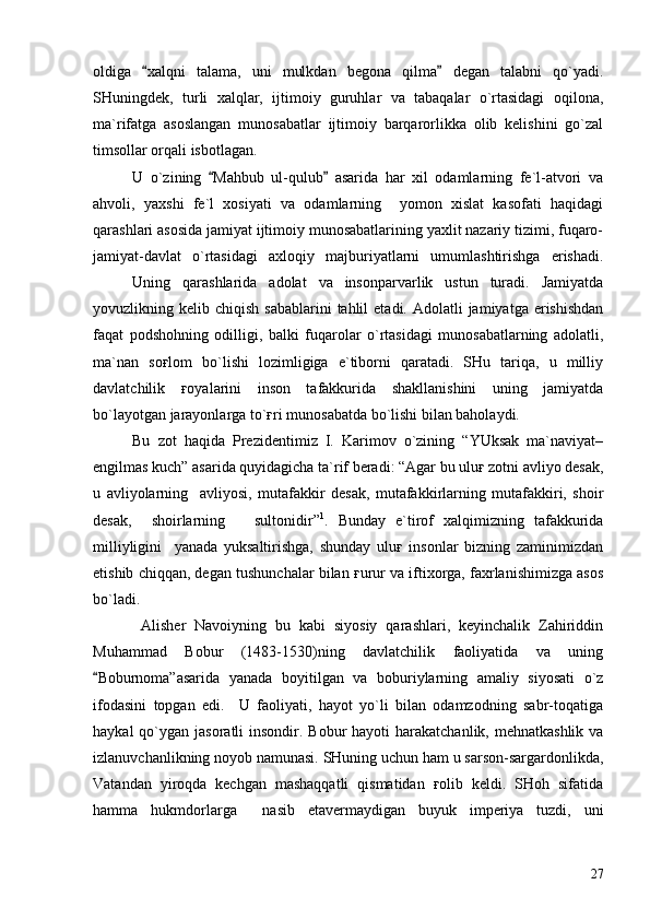 oldiga   xalqni   talama,   uni   mulkdan   begona   qilma   degan   talabni   qo`yadi. 
SHuningdek,   turli   xalqlar,   ijtimoiy   guruhlar   va   tabaqalar   o`rtasidagi   oqilona,
ma`rifatga   asoslangan   munosabatlar   ijtimoiy   barqarorlikka   olib   kelishini   go`zal
timsollar orqali isbotlagan.
U   o`zining   Mahbub   ul-qulub   asarida   har   xil   odamlarning   fe`l-atvori   va	
 
ahvoli,   yaxshi   fe`l   xosiyati   va   odamlarning     yomon   xislat   kasofati   haqidagi
qarashlari asosida jamiyat ijtimoiy munosabatlarining yaxlit nazariy tizimi, fuqaro-
jamiyat-davlat   o`rtasidagi   axloqiy   majburiyatlarni   umumlashtirishga   erishadi.
Uning   qarashlarida   adolat   va   insonparvarlik   ustun   turadi.   Jamiyatda
yovuzlikning kelib  chiqish  sabablarini   tahlil   etadi.  Adolatli   jamiyatga  erishishdan
faqat   podshohning   odilligi,   balki   fuqarolar   o`rtasidagi   munosabatlarning   adolatli,
ma`nan   soғlom   bo`lishi   lozimligiga   e`tiborni   qaratadi.   SHu   tariqa,   u   milliy
davlatchilik   ғoyalarini   inson   tafakkurida   shakllanishini   uning   jamiyatda
bo`layotgan jarayonlarga to`ғri munosabatda bo`lishi bilan baholaydi.
Bu   zot   haqida   Prezidentimiz   I.   Karimov   o`zining   “YUksak   ma`naviyat–
engilmas kuch” asarida quyidagicha ta`rif beradi: “Agar bu uluғ zotni avliyo desak,
u   avliyolarning     avliyosi,   mutafakkir   desak,   mutafakkirlarning   mutafakkiri,   shoir
desak,     shoirlarning       sultonidir” 1
.   Bunday   e`tirof   xalqimizning   tafakkurida
milliyligini     yanada   yuksaltirishga,   shunday   uluғ   insonlar   bizning   zaminimizdan
etishib chiqqan, degan tushunchalar bilan ғurur va iftixorga, faxrlanishimizga asos
bo`ladi.
  Alisher   Navoiyning   bu   kabi   siyosiy   qarashlari,   keyinchalik   Zahiriddin
Muhammad   Bobur   (1483-1530)ning   davlatchilik   faoliyatida   va   uning
Boburnoma”asarida   yanada   boyitilgan   va   boburiylarning   amaliy   siyosati   o`z	

ifodasini   topgan   edi.     U   faoliyati,   hayot   yo`li   bilan   odamzodning   sabr-toqatiga
haykal  qo`ygan jasoratli  insondir. Bobur  hayoti  harakatchanlik, mehnatkashlik  va
izlanuvchanlikning noyob namunasi. SHuning uchun ham u sarson-sargardonlikda,
Vatandan   yiroqda   kechgan   mashaqqatli   qismatidan   ғolib   keldi.   SHoh   sifatida
hamma   hukmdorlarga     nasib   etavermaydigan   buyuk   imperiya   tuzdi,   uni
27 