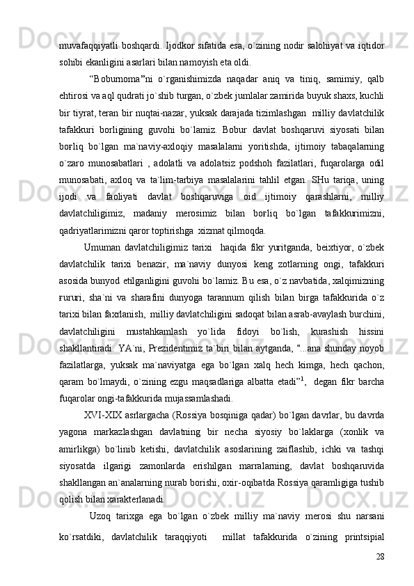 muvafaqqiyatli  boshqardi. Ijodkor sifatida esa, o`zining nodir salohiyat  va iqtidor
sohibi ekanligini asarlari bilan namoyish eta oldi.
  “Boburnoma ” ni   o`rganishimizda   naqadar   aniq   va   tiniq,   samimiy,   qalb
ehtirosi va aql qudrati jo`shib turgan, o`zbek jumlalar zamirida buyuk shaxs, kuchli
bir tiyrat, teran bir nuqtai-nazar, yuksak darajada tizimlashgan   milliy davlatchilik
tafakkuri   borligining   guvohi   bo`lamiz.   Bobur   davlat   boshqaruvi   siyosati   bilan
boғliq   bo`lgan   ma`naviy-axloqiy   masalalarni   yoritishda,   ijtimoiy   tabaqalarning
o`zaro   munosabatlari   ,   adolatli   va   adolatsiz   podshoh   fazilatlari,   fuqarolarga   odil
munosabati,   axloq   va   ta`lim-tarbiya   masalalarini   tahlil   etgan.   SHu   tariqa,   uning
ijodi   va   faoliyati   davlat   boshqaruviga   oid   ijtimoiy   qarashlarni,   milliy
davlatchiligimiz,   madaniy   merosimiz   bilan   boғliq   bo`lgan   tafakkurimizni,
qadriyatlarimizni qaror toptirishga  xizmat qilmoqda.
Umuman   davlatchiligimiz   tarixi     haqida   fikr   yuritganda,   beixtiyor,   o`zbek
davlatchilik   tarixi   benazir,   ma`naviy   dunyosi   keng   zotlarning   ongi,   tafakkuri
asosida bunyod etilganligini guvohi bo`lamiz. Bu esa, o`z navbatida, xalqimizning
ғururi,   sha`ni   va   sharafini   dunyoga   tarannum   qilish   bilan   birga   tafakkurida   o`z
tarixi bilan faxrlanish,  milliy davlatchiligini sadoqat bilan asrab-avaylash burchini,
davlatchiligini   mustahkamlash   yo`lida   fidoyi   bo`lish,   kurashish   hissini
shakllantiradi. YA`ni, Prezidentimiz ta`biri bilan aytganda,  ...ana shunday noyob
fazilatlarga,   yuksak   ma`naviyatga   ega   bo`lgan   xalq   hech   kimga,   hech   qachon,
qaram   bo`lmaydi,   o`zining   ezgu   maqsadlariga   albatta   etadi” 1
,     degan   fikr   barcha
fuqarolar ongi-tafakkurida mujassamlashadi.
XVI-XIX asrlargacha (Rossiya bosqiniga qadar) bo`lgan davrlar, bu davrda
yagona   markazlashgan   davlatning   bir   necha   siyosiy   bo`laklarga   (xonlik   va
amirlikga)   bo`linib   ketishi,   davlatchilik   asoslarining   zaiflashib,   ichki   va   tashqi
siyosatda   ilgarigi   zamonlarda   erishilgan   marralarning,   davlat   boshqaruvida
shakllangan an`analarning nurab borishi, oxir-oqibatda Rossiya qaramligiga tushib
qolish bilan xarakterlanadi. 
  Uzoq   tarixga   ega   bo`lgan   o`zbek   milliy   ma`naviy   merosi   shu   narsani
ko`rsatdiki,   davlatchilik   taraqqiyoti     millat   tafakkurida   o`zining   printsipial
28 