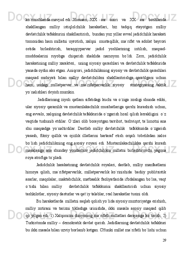 ko`rinishlarida mavjud edi. Xususan, XIX   asr   oxiri   va   XX   asr   boshlarida
shakllangan   milliy   istiqlolchilik   harakatlari,   biz   tadqiq   etayotgan   milliy
davlatchilik tafakkurini shakllantirish,  bundan yuz yillar avval jadidchilik harakati
tomonidan   ham   millatni   uyғotish,   xalqni     mustaqillik,   ma`rifat   va   adolat   bayroғi
ostida   birlashtirish,   taraqqiyparvar   jadid   yoshlarining   intilish,   maqsad-
muddoalarini   ruyobga   chiqarish   shaklida   namoyon   bo`ldi.   Zero,   jadidchilik
harakatining milliy xarakteri,   uning siyosiy qarashlari va davlatchilik tafakkurida
yanada oydin aks etgan. Aniqroғi, jadidchilikning siyosiy va davlatchilik qarashlari
maqsad   mohiyati   bilan   milliy   davlatchilikni   shakllantirishga   qaratilgani   uchun
ham,   undagi   millatparvar   va   ma`rifatparvarlik   siyosiy     strategiyaning   taktik
yo`nalishlari deyish mumkin.
  Jadidlarining ziyoli qatlam  sifatidagi kuchi  va o`ziga xosligi  shunda ediki,
ular   siyosiy   qaramlik   va   mustamlakachilik   musibatlariga   qarshi   kurashish   uchun,
eng avvalo, xalqning davlatchilik tafakkurida o`zgarish hosil qilish kerakligini  o`z
vaqtida tushunib etdilar. O`zlari olib borayotgan tarғibot, tashviqot, ta`limotni ana
shu   maqsadga   yo`naltirdilar.   Dastlab   milliy   davlatchilik     tafakkurida   o`zgarish
yasash,   fikriy   qullik   va   ojizlik   illatlarini   bartaraf   etish   orqali   tobelikdan   xalos
bo`lish   jadidchilikning   eng   asosiy   ғoyasi   edi.   Mustamlakachilikka   qarshi   kurash
masalasiga   ana   shunday   yondashuv   jadidchilikni   millatni   birlashtiruvchi   yagona
ғoya atrofiga to`pladi.
Jadidchilik   harakatining   davlatchilik   ғoyalari,   dastlab,   milliy   manfaatlarni
himoya   qilish,   ma`rifatparvarlik,   millatparvarlik   ko`rinishida:   badiiy   publitsistik
asarlar, maqolalar, maktabchilik, matbaalik faoliyatlarida ifodalangan bo`lsa, vaqt
o`tishi   bilan   milliy     davlatchilik   tafakkurini   shakllantirish   uchun   siyosiy
tashkilotlar, siyosiy dasturlar va qat`iy talablar, real harakatlar tusini oldi.
Bu harakatlarda  millatni saqlab qolish yo`lida siyosiy muxtoriyatga erishish,
milliy   xotirani   va   tarixni   tiklashga   urinishda,   ikki   masala   asosiy   maqsad   qilib
qo`yilgan edi. 1) Xalqimizni dunyoning ma`rifatli millatlari darajasiga ko`tarish; 2)
Turkistonda milliy – demokratik davlat qurish. Jadidlarning davlatchilik tafakkuri
bu ikki masala bilan uzviy boғlanib ketgan. CHunki millat ma`rifatli bo`lishi uchun
29 