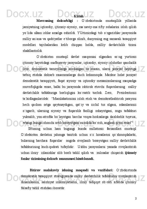 Kirish
Mavzuning   dolzarbligi   :   O`zbekistonda   mustaqillik   yillarida
jamiyatning   iqtisodiy,   ijtimoiy-siyosiy,   ma`naviy-ma`rifiy   sohalarini   isloh   qilish
yo`lida   ulkan   ishlar   amalga   oshirildi.   YUrtimizdagi   tub   o`zgarishlar   jarayonida
milliy  an`ana  va   qadriyatlar  e`tiborga  olinib,  dunyoning  eng  samarali   taraqqiyot
modellari   tajribalaridan   kelib   chiqqan   holda,   milliy   davlatchilik   tizimi
shakllantirildi.
O`zbekiston   mustaqil   davlat   maqomini   olgandan   so`ng   yurtimiz
ijtimoiy hayotidagi mafkuraviy jarayonlar, iqtisodiy, siyosiy islohotlar qanchalik
ilғor,   demokratik   tamoyillarga   asoslangan   bo`lmasin,   ularni   jamiyat   hayotiga
tatbiq   etishda   dolzarb   muammolarga   duch   kelinmoqda.   Mazkur   holat   jamiyat
demokratik   taraqqiyoti,   faqat   siyosiy   va   iqtisodiy   mexanizmlarning   maqsadga
muvofiqligida   emas,   balki   bu   jarayonda   ishtirok   etuvchi   fuqarolarning     milliy
davlatchilik   tafakkuriga   boғliqligini   ko`rsatib   turibdi.   Zero,     Prezidentimiz
ta`kidlaganlaridek:     “Mamlakatimizni   isloh   etish   va   demokratlashtirish   jarayoni
hech   qachon   ortga   qaytmaydigan,   qat`iy   va   izchil   tus   olgani,   odamlarimiz
o`zgarib,   ularning   siyosiy   va   fuqarolik   faolligi   oshayotgani,   ongu   tafakkuri
yuksalib,   yon-atrofda   bo`layotgan   barcha   voqea-hodisalarga   daxldorlik   tuyғusi,
ertangi kunga ishonchi ortib borayotgani misolida ko`rish, anglash qiyin emas” 1
.
SHuning   uchun   ham   bugungi   kunda   millatimiz   farzandlari   mustaqil
O`zbekiston   davlatini   jahonga   tanitish   uchun   o`z   hissalarini   qo`shmoqdalarki,
bularning   barchasi   fuqarolar     ongida   rivojlanib   borayotgan   milliy   davlatchilik
tafakkurining   kuch-qudrati   tufaylidir.     Ushbu   jarayonlarni   yanada   rivojlantirish
uchun   ilmiy     izlanishlar   olib   borib   tahlil   qilish   va     xulosalar   chiqarish   ijtimoiy
fanlar tizimining dolzarb muammosi hisoblanadi. 
 
Bitiruv   malakaviy   ishning   maqsadi   va   vazifalari:   O` zbekistonda
demokratik   taraqqiyot   strategiyasida   milliy   davlatchilik   tafakkurini   rivojlantirish
dinamikasini,   salohiyat   imkoniyatlarini,   ilmiy   tadqiqot   ob`ekti   sifatida   ijtimoiy
falsafiy tahlil etishdan iboratdir.  
3 