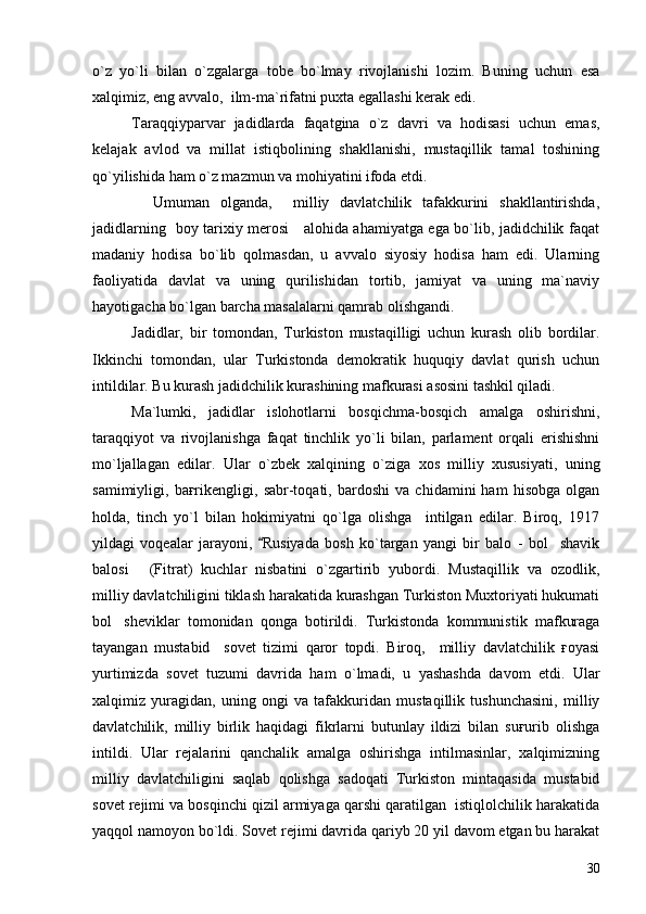 o`z   yo`li   bilan   o`zgalarga   tobe   bo`lmay   rivojlanishi   lozim.   Buning   uchun   esa
xalqimiz, eng avvalo,  ilm-ma`rifatni puxta egallashi kerak edi.
Taraqqiyparvar   jadidlarda   faqatgina   o`z   davri   va   hodisasi   uchun   emas,
kelajak   avlod   va   millat   istiqbolining   shakllanishi,   mustaqillik   tamal   toshining
qo`yilishida ham o`z mazmun va mohiyatini ifoda etdi.  
    Umuman   olganda,     milliy   davlatchilik   tafakkurini   shakllantirishda,
jadidlarning   boy tarixiy merosi     alohida ahamiyatga ega bo`lib, jadidchilik faqat
madaniy   hodisa   bo`lib   qolmasdan,   u   avvalo   siyosiy   hodisa   ham   edi.   Ularning
faoliyatida   davlat   va   uning   qurilishidan   tortib,   jamiyat   va   uning   ma`naviy
hayotigacha bo`lgan barcha masalalarni qamrab olishgandi.  
Jadidlar,   bir   tomondan,   Turkiston   mustaqilligi   uchun   kurash   olib   bordilar.
Ikkinchi   tomondan,   ular   Turkistonda   demokratik   huquqiy   davlat   qurish   uchun
intildilar. Bu kurash jadidchilik kurashining mafkurasi asosini tashkil qiladi.
Ma`lumki,   jadidlar   islohotlarni   bosqichma-bosqich   amalga   oshirishni,
taraqqiyot   va   rivojlanishga   faqat   tinchlik   yo`li   bilan,   parlament   orqali   erishishni
mo`ljallagan   edilar.   Ular   o`zbek   xalqining   o`ziga   xos   milliy   xususiyati,   uning
samimiyligi,   baғrikengligi,   sabr-toqati,   bardoshi   va   chidamini   ham   hisobga   olgan
holda,   tinch   yo`l   bilan   hokimiyatni   qo`lga   olishga     intilgan   edilar.   Biroq,   1917
yildagi   voqealar   jarayoni,   Rusiyada   bosh   ko`targan   yangi   bir   balo   -   bol shavik	
balosi   (Fitrat)   kuchlar   nisbatini   o`zgartirib   yubordi.   Mustaqillik   va   ozodlik,	

milliy davlatchiligini tiklash harakatida kurashgan Turkiston Muxtoriyati hukumati
bol sheviklar   tomonidan   qonga   botirildi.   Turkistonda   kommunistik   mafkuraga	

tayangan   mustabid     sovet   tizimi   qaror   topdi.   Biroq,     milliy   davlatchilik   ғoyasi
yurtimizda   sovet   tuzumi   davrida   ham   o`lmadi,   u   yashashda   davom   etdi.   Ular
xalqimiz   yuragidan,   uning   ongi   va   tafakkuridan   mustaqillik   tushunchasini,   milliy
davlatchilik,   milliy   birlik   haqidagi   fikrlarni   butunlay   ildizi   bilan   suғurib   olishga
intildi.   Ular   rejalarini   qanchalik   amalga   oshirishga   intilmasinlar,   xalqimizning
milliy   davlatchiligini   saqlab   qolishga   sadoqati   Turkiston   mintaqasida   mustabid
sovet rejimi va bosqinchi qizil armiyaga qarshi qaratilgan  istiqlolchilik harakatida
yaqqol namoyon bo`ldi. Sovet rejimi davrida qariyb 20 yil davom etgan bu harakat
30 