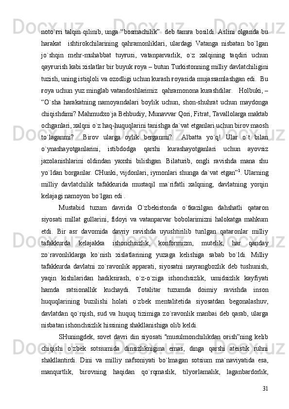 noto`ғri   talqin   qilinib,   unga   “bosmachilik”     deb   tamғa   bosildi.   Aslini   olganda   bu
harakat     ishtirokchilarining   qahramonliklari,   ulardagi   Vatanga   nisbatan   bo`lgan
jo`shqin   mehr-muhabbat   tuyғusi,   vatanparvarlik,   o`z   xalqining   taqdiri   uchun
qayғurish kabi xislatlar bir buyuk ғoya – butun Turkistonning milliy davlatchiligini
tuzish, uning istiqloli va ozodligi uchun kurash ғoyasida mujassamlashgan edi.  Bu
ғoya uchun yuz minglab vatandoshlarimiz  qahramonona kurashdilar.   Holbuki, –
“O`sha   harakatning   namoyandalari   boylik   uchun,   shon-shuhrat   uchun   maydonga
chiqishdimi? Mahmudxo`ja Behbudiy, Munavvar Qori, Fitrat, Tavallolarga maktab
ochganlari, xalqni o`z haq-huquqlarini tanishga da`vat etganlari uchun birov maosh
to`laganmi?     Birov   ularga   oylik   berganmi?     Albatta   yo`q!   Ular   o`t   bilan
o`ynashayotganlarini,   istibdodga   qarshi   kurashayotganlari   uchun   ayovsiz
jazolanishlarini   oldindan   yaxshi   bilishgan.   Bilaturib,   ongli   ravishda   mana   shu
yo`ldan borganlar. CHunki, vijdonlari, iymonlari  shunga da`vat etgan” 1
. Ularning
milliy   davlatchilik   tafakkurida   mustaqil   ma`rifatli   xalqning,   davlatning   yorqin
kelajagi namoyon bo`lgan edi . 
Mustabid   tuzum   davrida   O`zbekistonda   o`tkazilgan   dahshatli   qataғon
siyosati   millat   gullarini,   fidoyi   va   vatanparvar   bobolarimizni   halokatga   mahkum
etdi.   Bir   asr   davomida   davriy   ravishda   uyushtirilib   turilgan   qataғonlar   milliy
tafakkurda   kelajakka   ishonchsizlik,   konformizm,   mutelik,   har   qanday
zo`ravonliklarga   ko`nish   xislatlarining   yuzaga   kelishiga   sabab   bo`ldi.   Milliy
tafakkurda   davlatni   zo`ravonlik   apparati,   siyosatni   nayrangbozlik   deb   tushunish,
yaqin   kishilaridan   hadiksirash,   o`z-o`ziga   ishonchsizlik,   umidsizlik   kayfiyati
hamda   ratsionallik   kuchaydi.   Totalitar   tuzumda   doimiy   ravishda   inson
huquqlarining   buzilishi   holati   o`zbek   mentalitetida   siyosatdan   begonalashuv,
davlatdan   qo`rqish,   sud   va   huquq   tizimiga   zo`ravonlik   manbai   deb   qarab,   ularga
nisbatan ishonchsizlik hissining shakllanishiga olib keldi.
SHuningdek,  sovet   davri   din   siyosati   musulmonchilikdan   oғish”ning   kelib
chiqishi   o`zbek   sotsiumida   dinsizliknigina   emas,   dinga   qarshi   ateistik   ruhni
shakllantirdi.   Dini   va   milliy   nafsoniyati   bo`lmagan   sotsium   ma`naviyatida   esa,
manqurtlik,   birovning   haqidan   qo`rqmaslik,   tilyoғlamalik,   laganbardorlik,
31 