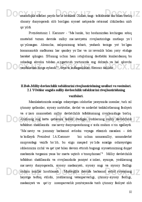 munofiqlik sifatlari paydo bo`la boshladi. Xullas, ongi- tafakkurda din bilan boғliq
shuuriy   dunyoqarash   olib   borilgan   siyosat   natijasida   ratsional   ildizlardan   uzib
qo`yildi.
Prezidentimiz   I.   Karimov   -   “Ma`lumki,   biz   boshimizdan   kechirgan   sobiq
mustabid   tuzum   davrida   milliy   ma`naviyatni   rivojlantirishga   mutlaqo   yo`l
qo`yilmagan.   Aksincha,   xalqimizning   tabiati,   yashash   tarziga   yot   bo`lgan
kommunistik   mafkurani   har   qanday   yo`llar   va   zo`ravonlik   bilan   joriy   etishga
harakat   qilingan.   SHuning   uchun   ham   istiqlolning   dastlabki   kunlaridanoq   bu
sohadagi   ahvolni   tubdan   o`zgartirish   yurtimizda   eng   dolzarb   va   hal   qiluvchi
vazifalardan biriga aylandi” 1
, deya ta`kidlaganliklari fikrimiz dalilidir. 
II.Bob . Milliy davlatchilik tafakkurini rivojlantirishning usullari va vositalari.
2. 1   YOshlar ongida milliy davlatchilik tafakkuri ni   rivoj lan tirish ning
vazifa lari.
Mamlakatimizda  amalga oshayotgan  islohotlar  jarayonida  insonlar,  turli  xil
ijtimoiy  qatlamlar,  siyosiy   institutlar,  davlat   va  nodavlat  tashkilotlarning  faoliyati
va   o`zaro   munosabati   milliy   davlatchilik   tafakkurining   rivojlanishiga   boғliq.
Aholining   eng   katta   qatlamini   tashkil   etadigan   yoshlarning   milliy   davlatchilik
tafakkuri shakllanishi    ma`naviy dunyoqarashining o`sishi  muhim o`rin egallaydi.
“Ma`naviy   va   jismoniy   barkamol   avlodni   voyaga   etkazish   masalasi   –   deb
ta`kidlaydi   Prezident   I.A.Karimov     biz   uchun   umummilliy,   umumdavlat
miqyosidagi   vazifa   bo`lib,   bu   ezgu   maqsad   yo`lida   amalga   oshirayotgan
ishlarimizni izchil va qat`iyat bilan davom ettirish bugungi siyosatimizning diqqat
markazida   turganini   yana   bir   marta   uqtirib   o`tmoqchiman” 1  
.   Milliy   davlatchilik
tafakkuri   shakllanishi   va   rivojlanishida   jamiyat   a`zolari,   ayniqsa,   yoshlarning
ma`naviy   dunyoqarashi,   siyosiy   madaniyati,   siyosiy   ongi   va   siyosiy   faolligi
muhim   omillar   hisoblanadi.     Mustaqillik   davrida   barkamol   avlod   ғoyasining
hayotga   tadbiq   etilishi,   yoshlarning   vatanparvarligi,   ijtimoiy-siyosiy   faolligi,
madaniyati   va     qat`iy     insonparvarlik   pozitsiyasida   turib   ijtimoiy   faoliyat   olib
32 