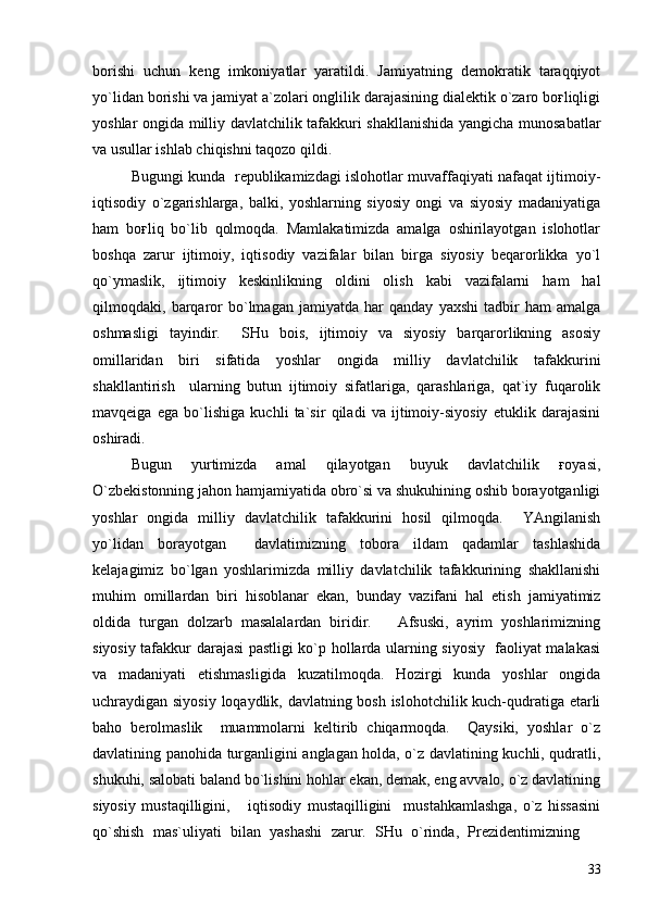 borishi   uchun   keng   imkoniyatlar   yaratildi.   Jamiyatning   demokratik   taraqqiyot
yo`lidan borishi va jamiyat a`zolari onglilik darajasining dialektik o`zaro boғliqligi
yoshlar ongida milliy davlatchilik tafakkuri shakllanishida yangicha munosabatlar
va usullar ishlab chiqishni taqozo qildi.  
Bugungi kunda   republikamizdagi islohotlar muvaffaqiyati nafaqat ijtimoiy-
iqtisodiy   o`zgarishlarga,   balki,   yoshlarning   siyosiy   ongi   va   siyosiy   madaniyatiga
ham   boғliq   bo`lib   qolmoqda.   Mamlakatimizda   amalga   oshirilayotgan   islohotlar
boshqa   zarur   ijtimoiy,   iqtisodiy   vazifalar   bilan   birga   siyosiy   beqarorlikka   yo`l
qo`ymaslik,   ijtimoiy   keskinlikning   oldini   olish   kabi   vazifalarni   ham   hal
qilmoqdaki,   barqaror   bo`lmagan   jamiyatda   har   qanday   yaxshi   tadbir   ham   amalga
oshmasligi   tayindir.     SHu   bois,   ijtimoiy   va   siyosiy   barqarorlikning   asosiy
omillaridan   biri   sifatida   yoshlar   ongida   milliy   davlatchilik   tafakkurini
shakllantirish     ularning   butun   ijtimoiy   sifatlariga,   qarashlariga,   qat`iy   fuqarolik
mavqeiga   ega   bo`lishiga   kuchli   ta`sir   qiladi   va   ijtimoiy-siyosiy   etuklik   darajasini
oshiradi.  
   Bugun   yurtimizda   amal   qilayotgan   buyuk   davlatchilik   ғoyasi,
O`zbekistonning jahon hamjamiyatida obro`si va shukuhining oshib borayotganligi
yoshlar   ongida   milliy   davlatchilik   tafakkurini   hosil   qilmoqda.     YAngilanish
yo`lidan   borayotgan     davlatimizning   tobora   ildam   qadamlar   tashlashida
kelajagimiz   bo`lgan   yoshlarimizda   milliy   davlatchilik   tafakkurining   shakllanishi
muhim   omillardan   biri   hisoblanar   ekan,   bunday   vazifani   hal   etish   jamiyatimiz
oldida   turgan   dolzarb   masalalardan   biridir.       Afsuski,   ayrim   yoshlarimizning
siyosiy tafakkur darajasi pastligi ko`p hollarda ularning siyosiy   faoliyat malakasi
va   madaniyati   etishmasligida   kuzatilmoqda.   Hozirgi   kunda   yoshlar   ongida
uchraydigan siyosiy loqaydlik, davlatning bosh islohotchilik kuch-qudratiga etarli
baho   berolmaslik     muammolarni   keltirib   chiqarmoqda.     Qaysiki,   yoshlar   o`z
davlatining panohida turganligini anglagan holda, o`z davlatining kuchli, qudratli,
shukuhi, salobati baland bo`lishini hohlar ekan, demak, eng avvalo, o`z davlatining
siyosiy   mustaqilligini,       iqtisodiy   mustaqilligini     mustahkamlashga,   o`z   hissasini
qo`shish   mas`uliyati   bilan   yashashi   zarur.   SHu   o`rinda,   Prezidentimizning  
33 