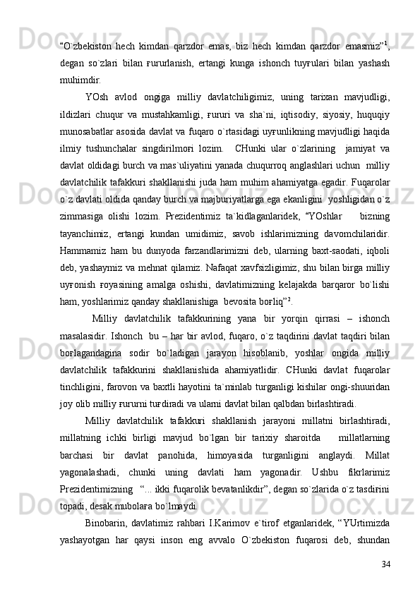 O`zbekiston   hech   kimdan   qarzdor   emas,   biz   hech   kimdan   qarzdor   emasmiz” 1
,
degan   so`zlari   bilan   ғururlanish,   ertangi   kunga   ishonch   tuyғulari   bilan   yashash
muhimdir.
YOsh   avlod   ongiga   milliy   davlatchiligimiz,   uning   tarixan   mavjudligi,
ildizlari   chuqur   va   mustahkamligi,   ғururi   va   sha`ni,   iqtisodiy,   siyosiy,   huquqiy
munosabatlar asosida davlat va fuqaro o`rtasidagi uyғunlikning mavjudligi haqida
ilmiy   tushunchalar   singdirilmoғi   lozim.     CHunki   ular   o`zlarining     jamiyat   va
davlat oldidagi burch va mas`uliyatini yanada chuqurroq anglashlari uchun  milliy
davlatchilik tafakkuri shakllanishi  juda ham  muhim ahamiyatga egadir. Fuqarolar
o`z davlati oldida qanday burch va majburiyatlarga ega ekanligini  yoshligidan o`z
zimmasiga   olishi   lozim.   Prezidentimiz   ta`kidlaganlaridek,   YOshlar     bizning	
	
tayanchimiz,   ertangi   kundan   umidimiz,   savob   ishlarimizning   davomchilaridir.
Hammamiz   ham   bu   dunyoda   farzandlarimizni   deb,   ularning   baxt-saodati,   iqboli
deb, yashaymiz va mehnat qilamiz. Nafaqat xavfsizligimiz, shu bilan birga milliy
uyғonish   ғoyasining   amalga   oshishi,   davlatimizning   kelajakda   barqaror   bo`lishi
ham, yoshlarimiz qanday shakllanishiga  bevosita boғliq” 2
.
  Milliy   davlatchilik   tafakkurining   yana   bir   yorqin   qirrasi   –   ishonch
masalasidir. Ishonch   bu – har  bir  avlod, fuqaro, o`z taqdirini davlat  taqdiri  bilan
boғlagandagina   sodir   bo`ladigan   jarayon   hisoblanib,   yoshlar   ongida   milliy
davlatchilik   tafakkurini   shakllanishida   ahamiyatlidir.   CHunki   davlat   fuqarolar
tinchligini, farovon va baxtli hayotini ta`minlab turganligi kishilar ongi-shuuridan
joy olib milliy ғururni tuғdiradi va ularni davlat bilan qalbdan birlashtiradi.   
Milliy   davlatchilik   tafakkuri   shakllanish   jarayoni   millatni   birlashtiradi,
millatning   ichki   birligi   mavjud   bo`lgan   bir   tarixiy   sharoitda       millatlarning
barchasi   bir   davlat   panohida,   himoyasida   turganligini   anglaydi.   Millat
yagonalashadi,   chunki   uning   davlati   ham   yagonadir.   Ushbu   fikrlarimiz
Prezidentimizning   “... ikki fuqarolik bevatanlikdir”, degan so`zlarida o`z tasdiғini
topadi, desak mubolaғa bo`lmaydi.
Binobarin,   davlatimiz   rahbari   I.Karimov   e`tirof   etganlaridek,   “YUrtimizda
yashayotgan   har   qaysi   inson   eng   avvalo   O`zbekiston   fuqarosi   deb,   shundan
34 