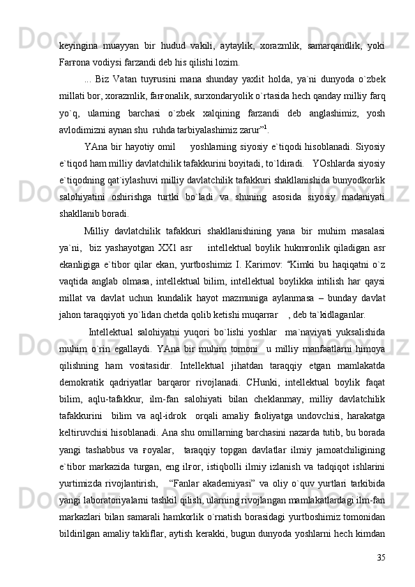 keyingina   muayyan   bir   hudud   vakili,   aytaylik,   xorazmlik,   samarqandlik,   yoki
Farғona vodiysi farzandi deb his qilishi lozim.
...   Biz   Vatan   tuyғusini   mana   shunday   yaxlit   holda,   ya`ni   dunyoda   o`zbek
millati bor, xorazmlik, farғonalik, surxondaryolik o`rtasida hech qanday milliy farq
yo`q,   ularning   barchasi   o`zbek   xalqining   farzandi   deb   anglashimiz,   yosh
avlodimizni aynan shu  ruhda tarbiyalashimiz zarur” 1
.
YAna  bir   hayotiy  omil    yoshlarning  siyosiy  e`tiqodi   hisoblanadi.  Siyosiy
e`tiqod ham milliy davlatchilik tafakkurini boyitadi, to`ldiradi.   YOshlarda siyosiy
e`tiqodning qat`iylashuvi milliy davlatchilik tafakkuri shakllanishida bunyodkorlik
salohiyatini   oshirishga   turtki   bo`ladi   va   shuning   asosida   siyosiy   madaniyati
shakllanib boradi. 
Milliy   davlatchilik   tafakkuri   shakllanishining   yana   bir   muhim   masalasi
ya`ni,     biz   yashayotgan   XX1   asr     intellektual   boylik   hukmronlik   qiladigan   asr	

ekanligiga   e`tibor   qilar   ekan,   yurtboshimiz   I.   Karimov:   Kimki   bu   haqiqatni   o`z	

vaqtida   anglab   olmasa,   intellektual   bilim,   intellektual   boylikka   intilish   har   qaysi
millat   va   davlat   uchun   kundalik   hayot   mazmuniga   aylanmasa   –   bunday   davlat
jahon taraqqiyoti yo`lidan chetda qolib ketishi muqarrar  , deb ta`kidlaganlar. 

  Intellektual   salohiyatni   yuqori   bo`lishi   yoshlar     ma`naviyati   yuksalishida
muhim   o`rin   egallaydi.   YAna   bir   muhim   tomoni     u   milliy   manfaatlarni   himoya
qilish ning   ham   vositasidir.   Intellektual   jihatdan   taraqqiy   etgan   mamlakatda
demokratik   qadriyatlar   barqaror   rivojlanadi.   CHunki,   intellektual   boylik   faqat
bilim,   aqlu-tafakkur,   ilm-fan   salohiyati   bilan   cheklanmay,   milliy   davlatchilik
tafakkurini     bilim   va   aql-idrok     orqali   amaliy   faoliyatga   undovchisi,   harakatga
keltiruvchisi hisoblanadi. Ana shu omillarning barchasini nazarda tutib, bu borada
yangi   tashabbus   va   ғoyalar,     taraqqiy   topgan   davlatlar   ilmiy   jamoatchiligining
e`tibor   markazida   turgan,   eng   ilғor,   istiqbolli   ilmiy   izlanish   va   tadqiqot   ishlarini
yurtimizda   rivojlantirish,       “Fanlar   akademiyasi”   va   oliy   o`quv   yurtlari   tarkibida
yangi laboratoriyalarni tashkil qilish, ularning rivojlangan mamlakatlardagi ilm-fan
markazlari bilan samarali  hamkorlik o`rnatish borasidagi  yurtboshimiz tomonidan
bildirilgan amaliy takliflar, aytish kerakki, bugun dunyoda yoshlarni hech kimdan
35 