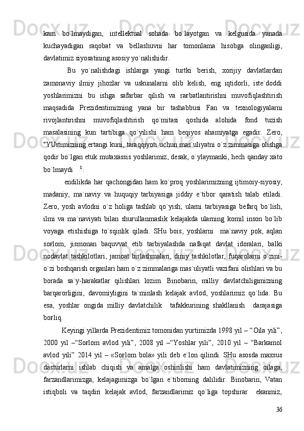 kam   bo`lmaydigan,   intellektual   sohada   bo`layotgan   va   kelgusida   yanada
kuchayadigan   raqobat   va   bellashuvni   har   tomonlama   hisobga   olinganligi,
davlatimiz siyosatining asosiy yo`nalishidir. 
  Bu   yo`nalishdagi   ishlarga   yangi   turtki   berish,   xorijiy   davlatlardan
zamonaviy   ilmiy   jihozlar   va   uskunalarni   olib   kelish,   eng   iqtidorli,   iste`doddi
yoshlarimizni   bu   ishga   safarbar   qilish   va   raғbatlantirishni   muvofiqlashtirish
maqsadida   Prezidentimizning   yana   bir   tashabbusi   Fan   va   texnologiyalarni
rivojlantirishni   muvofiqlashtirish   qo`mitasi   qoshida   alohida   fond   tuzish
masalasining   kun   tartibiga   qo`yilishi   ham   beqiyos   ahamiyatga   egadir.   Zero,
YUrtimizning ertangi kuni, taraqqiyoti uchun mas`uliyatni o`z zimmasiga olishga
qodir bo`lgan etuk mutaxassis yoshlarimiz, desak, o`ylaymanki, hech qanday xato
bo`lmaydi  	
 1
.
  endilikda   har   qachongidan   ham   ko`proq   yoshlarimizning   ijtimoiy-siyosiy,
madaniy,   ma`naviy   va   huquqiy   tarbiyasiga   jiddiy   e`tibor   qaratish   talab   etiladi.
Zero,   yosh   avlodni   o`z   holiga   tashlab   qo`yish,   ularni   tarbiyasiga   befarq   bo`lish,
ilmi   va   ma`naviyati   bilan   shuғullanmaslik   kelajakda   ularning   komil   inson   bo`lib
voyaga   etishishiga   to`sqinlik   qiladi.   SHu   bois,   yoshlarni     ma`naviy   pok,   aqlan
soғlom,   jismonan   baquvvat   etib   tarbiyalashda   nafaqat   davlat   idoralari,   balki
nodavlat   tashkilotlari,   jamoat   birlashmalari,   diniy   tashkilotlar,   fuqarolarni   o`zini-
o`zi boshqarish organlari ham o`z zimmalariga mas`uliyatli vazifani olishlari va bu
borada   sa`y-harakatlar   qilishlari   lozim.   Binobarin,   milliy   davlatchiligimizning
barqarorligini,   davomiyligini   ta`minlash   kelajak   avlod,   yoshlarimiz   qo`lida.   Bu
esa,   yoshlar   ongida   milliy   davlatchilik     tafakkurining   shakllanish     darajasiga
boғliq. 
    Keyingi yillarda Prezidentimiz tomonidan yurtimizda 1998 yil – “Oila yili”,
2000   yil   –“Soғlom   avlod   yili”,   2008   yil   –“Yoshlar   yili”,   2010   yil   –   “Barkamol
avlod   yili”   2014   yil   –   «Soғlom   bola»   yili   deb   e`lon   qilindi.   SHu   asosda   maxsus
dasturlarni   ishlab   chiqish   va   amalga   oshirilishi   ham   davlatimizning   oilaga,
farzandlarimizga,   kelajagimizga   bo`lgan   e`tiborning   dalilidir.   Binobarin,   Vatan
istiqboli   va   taqdiri   kelajak   avlod,   farzandlarimiz   qo`liga   topshirar     ekanmiz,
36 