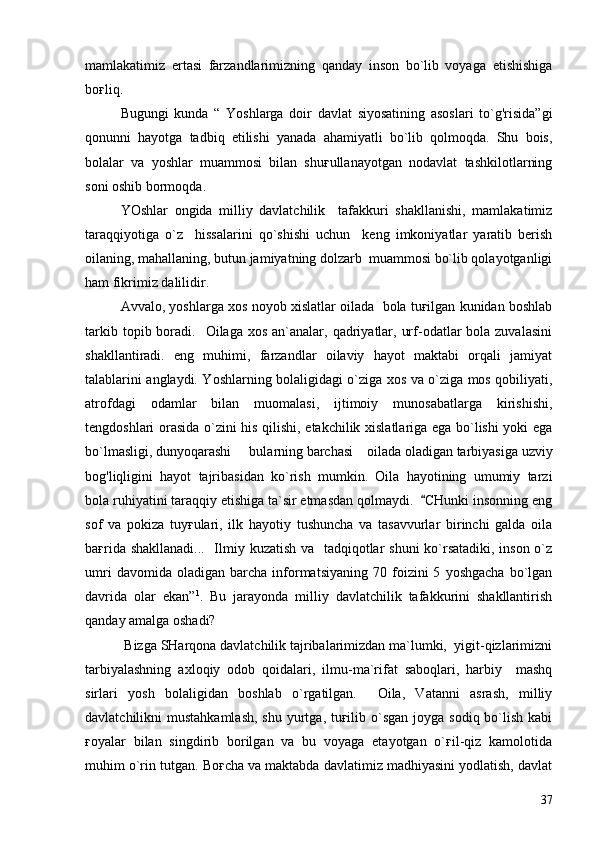 mamlakatimiz   ertasi   farzandlarimizning   qanday   inson   bo`lib   voyaga   etishishiga
boғliq.
Bugungi   kunda   “   Yoshlarga   doir   davlat   siyosatining   asoslari   to`g'risida”gi
qonunni   hayotga   tadbiq   etilishi   yanada   ahamiyatli   bo`lib   qolmoqda.   Shu   bois,
bolalar   va   yoshlar   muammosi   bilan   shuғullanayotgan   nodavlat   tashkilotlarning
soni oshib bormoqda.  
YOshlar   ongida   milliy   davlatchilik     tafakkuri   shakllanishi,   mamlakatimiz
taraqqiyotiga   o`z     hissalarini   qo`shishi   uchun     keng   imkoniyatlar   yaratib   berish
oilaning, mahallaning, butun jamiyatning dolzarb  muammosi bo`lib qolayotganligi
ham fikrimiz dalilidir. 
Avvalo, yoshlarga xos noyob xislatlar oilada  bola tuғilgan kunidan boshlab
tarkib  topib boradi.    Oilaga  xos  an`analar,  qadriyatlar,  urf-odatlar   bola zuvalasini
shakllantiradi.   eng   muhimi,   farzandlar   oilaviy   hayot   maktabi   orqali   jamiyat
talablarini anglaydi. Yoshlarning bolaligidagi o`ziga xos va o`ziga mos qobiliyati,
atrofdagi   odamlar   bilan   muomalasi,   ijtimoiy   munosabatlarga   kirishishi,
tengdoshlari orasida o`zini his qilishi, etakchilik xislatlariga ega bo`lishi yoki ega
bo`lmasligi, dunyoqarashi   bularning barchasi    oilada oladigan tarbiyasiga uzviy
bog'liqligini   hayot   tajribasidan   ko`rish   mumkin.   Oila   hayotining   umumiy   tarzi
bola ruhiyatini taraqqiy etishiga ta`sir etmasdan qolmaydi.   CHunki insonning eng	

sof   va   pokiza   tuyғulari,   ilk   hayotiy   tushuncha   va   tasavvurlar   birinchi   galda   oila
baғrida shakllanadi...   Ilmiy kuzatish va   tadqiqotlar shuni ko`rsatadiki, inson o`z
umri   davomida  oladigan   barcha   informatsiyaning   70  foizini   5   yoshgacha   bo`lgan
davrida   olar   ekan” 1
.   Bu   jarayonda   milliy   davlatchilik   tafakkurini   shakllantirish
qanday amalga oshadi?
 Bizga SHarqona davlatchilik tajribalarimizdan ma`lumki,  yigit-qizlarimizni
tarbiyalashning   axloqiy   odob   qoidalari,   ilmu-ma`rifat   saboqlari,   harbiy     mashq
sirlari   yosh   bolaligidan   boshlab   o`rgatilgan.     Oila,   Vatanni   asrash,   milliy
davlatchilikni  mustahkamlash,  shu yurtga, tuғilib o`sgan joyga  sodiq bo`lish  kabi
ғoyalar   bilan   singdirib   borilgan   va   bu   voyaga   etayotgan   o`ғil-qiz   kamolotida
muhim o`rin tutgan. Boғcha va maktabda davlatimiz madhiyasini yodlatish, davlat
37 