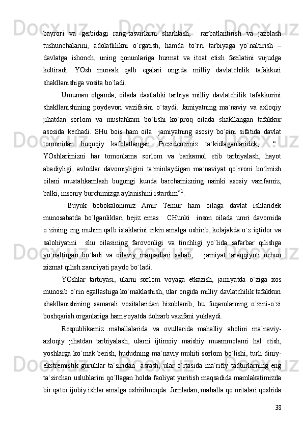 bayroғi   va   gerbidagi   rang-tasvirlarni   sharhlash,     raғbatlantirish   va   jazolash
tushunchalarini,   adolatlilikni   o`rgatish,   hamda   to`ғri   tarbiyaga   yo`naltirish   –
davlatga   ishonch,   uning   qonunlariga   hurmat   va   itoat   etish   fazilatini   vujudga
keltiradi.   YOsh   murғak   qalb   egalari   ongida   milliy   davlatchilik   tafakkuri
shakllanishiga vosita bo`ladi.
Umuman   olganda,   oilada   dastlabki   tarbiya   milliy   davlatchilik   tafakkurini
shakllanishining   poydevori   vazifasini   o`taydi.   Jamiyatning   ma`naviy   va   axloqiy
jihatdan   soғlom   va   mustahkam   bo`lishi   ko`proq   oilada   shakllangan   tafakkur
asosida   kechadi.   SHu   bois   ham   oila     jamiyatning   asosiy   bo`ғini   sifatida   davlat
tomonidan   huquqiy   kafolatlangan.   Prezidentimiz   ta`kidlaganlaridek,     “...
YOshlarimizni   har   tomonlama   soғlom   va   barkamol   etib   tarbiyalash,   hayot
abadiyligi,   avlodlar   davomiyligini   ta`minlaydigan   ma`naviyat   qo`rғoni   bo`lmish
oilani   mustahkamlash   bugungi   kunda   barchamizning   nainki   asosiy   vazifamiz,
balki, insoniy burchimizga aylanishini istardim” 1
.
  Buyuk   bobokalonimiz   Amir   Temur   ham   oilaga   davlat   ishlaridek
munosabatda   bo`lganliklari   bejiz   emas.     CHunki     inson   oilada   umri   davomida
o`zining eng muhim qalb istaklarini erkin amalga oshirib, kelajakda o`z iqtidor va
salohiyatini     shu   oilasining   farovonligi   va   tinchligi   yo`lida   safarbar   qilishga
yo`naltirgan   bo`ladi   va   oilaviy   maqsadlari   sabab,       jamiyat   taraqqiyoti   uchun
xizmat qilish zaruriyati paydo bo`ladi.
YOshlar   tarbiyasi,   ularni   soғlom   voyaga   etkazish,   jamiyatda   o`ziga   xos
munosib o`rin egallashiga ko`maklashish, ular ongida milliy davlatchilik tafakkuri
shakllanishining   samarali   vositalaridan   hisoblanib,   bu   fuqarolarning   o`zini-o`zi
boshqarish organlariga ham ғoyatda dolzarb vazifani yuklaydi.
Respublikamiz   mahallalarida   va   ovullarida   mahalliy   aholini   ma`naviy-
axloqiy   jihatdan   tarbiyalash,   ularni   ijtimoiy   maishiy   muammolarni   hal   etish,
yoshlarga ko`mak berish, hududning ma`naviy muhiti soғlom bo`lishi, turli diniy-
ekstremistik   guruhlar   ta`siridan     asrash,   ular   o`rtasida   ma`rifiy   tadbirlarning   eng
ta`sirchan uslublarini qo`llagan holda faoliyat yuritish maqsadida mamlakatimizda
bir qator ijobiy ishlar amalga oshirilmoqda. Jumladan, mahalla qo`mitalari qoshida
38 