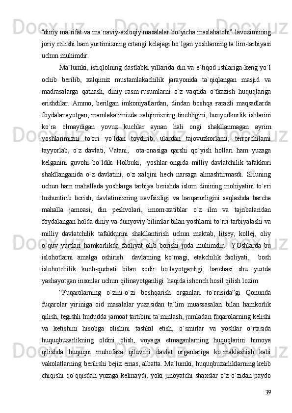 diniy ma`rifat va ma`naviy-axloqiy masalalar bo`yicha maslahatchi” lavozimining
joriy etilishi ham yurtimizning ertangi kelajagi bo`lgan yoshlarning ta`lim-tarbiyasi
uchun muhimdir.
Ma`lumki, istiqlolning dastlabki yillarida din va e`tiqod ishlariga keng yo`l
ochib   berilib,   xalqimiz   mustamlakachilik   jarayonida   ta`qiqlangan   masjid   va
madrasalarga   qatnash,   diniy   rasm-rusumlarni   o`z   vaqtida   o`tkazish   huquqlariga
erishdilar.   Ammo,   berilgan   imkoniyatlardan,   dindan   boshqa   ғarazli   maqsadlarda
foydalanayotgan, mamlakatimizda xalqimizning tinchligini, bunyodkorlik ishlarini
ko`ra   olmaydigan   yovuz   kuchlar   aynan   hali   ongi   shakllanmagan   ayrim
yoshlarimizni   to`ғri   yo`ldan   toydirib,   ulardan   tajovuzkorlarni,   terrorchilarni
tayyorlab,   o`z   davlati,   Vatani,     ota-onasiga   qarshi   qo`yish   hollari   ham   yuzaga
kelganini   guvohi   bo`ldik.   Holbuki,     yoshlar   ongida   milliy   davlatchilik   tafakkuri
shakllanganida   o`z   davlatini,   o`z   xalqini   hech   narsaga   almashtirmasdi.   SHuning
uchun ham  mahallada yoshlarga tarbiya berishda islom dinining mohiyatini to`ғri
tushuntirib   berish,   davlatimizning   xavfsizligi   va   barqarorligini   saqlashda   barcha
mahalla   jamoasi,   din   peshvolari,   imom-xatiblar   o`z   ilm   va   tajribalaridan
foydalangan holda diniy va dunyoviy bilimlar bilan yoshlarni to`ғri tarbiyalashi va
milliy   davlatchilik   tafakkurini   shakllantirish   uchun   maktab,   litsey,   kollej,   oliy
o`quv   yurtlari   hamkorlikda   faoliyat   olib   borishi   juda   muhimdir.     YOshlarda   bu
islohotlarni   amalga   oshirish     davlatning   ko`magi,   etakchilik   faoliyati,     bosh
islohotchilik   kuch-qudrati   bilan   sodir   bo`layotganligi,   barchasi   shu   yurtda
yashayotgan insonlar uchun qilinayotganligi  haqida ishonch hosil qilish lozim.
“Fuqarolarning   o`zini-o`zi   boshqarish   organlari   to`ғrisida”gi   Qonunda
fuqarolar   yiғiniga   oid   masalalar   yuzasidan   ta`lim   muassasalari   bilan   hamkorlik
qilish, tegishli hududda jamoat tartibini ta`minlash, jumladan fuqarolarning kelishi
va   ketishini   hisobga   olishini   tashkil   etish,   o`smirlar   va   yoshlar   o`rtasida
huquqbuzarlikning   oldini   olish,   voyaga   etmaganlarning   huquqlarini   himoya
qilishda   huquqni   muhofaza   qiluvchi   davlat   organlariga   ko`maklashish   kabi
vakolatlarning berilishi bejiz emas, albatta. Ma`lumki, huquqbuzarliklarning kelib
chiqishi   qo`qqisdan   yuzaga   kelmaydi,   yoki   jinoyatchi   shaxslar   o`z-o`zidan   paydo
39 