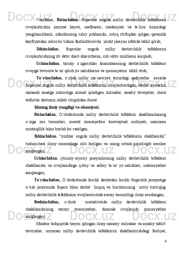 Vazifalari;   Birinchidan ,   fuqarolar   ongida   milliy   davlatchilik   tafakkurini
rivojlantirishni   jamiyat   hayoti,   mafkurasi,   madaniyati   va   ta`limi   tizimidagi
yangilanishlarni,   odamlarning   ruhiy   poklanishi,   sobiq   ittifoqdan   qolgan   qaramlik
kayfiyatidan xolos bo`lishini faollashtiruvchi  yaxlit jarayon sifatida tahlil qilish;
Ikkinchidan ,   fuqarolar   ongida   milliy   davlatchilik   tafakkurini
rivojlantirishning ob`ektiv shart-sharoitlarini, sub`ektiv omillarini aniqlash;
Uchinchidan ,   tarixiy   o`zgarishlar   dinamikasining   davlatchilik   tafakkuri
rivojiga bevosita ta`sir qilish yo`nalishlarini va qonuniyatini  tahlil etish; 
To`rtinchidan ,   o`zbek   milliy   ma`naviyati   tarixidagi   qadriyatlar     asosida
fuqarolar ongida milliy davlatchilik tafakkurini rivojlantiradigan, davlat siyosatini
samarali   amalga   oshirishga   xizmat   qiladigan   xulosalar,   amaliy   tavsiyalar,   chora
tadbirlar dasturini ishlab chiqishdan iborat. 
Ishning ilmiy yangiligi va ahamiyati.
Birinchidan ,   O`zbekistonda   milliy   davlatchilik   tafakkuri   shakllanishining
o`ziga   xos   tomonlari,   mental   xususiyatlari   kontseptual   mohiyati,   mazmuni
mustaqillik bilan boғlab ko`rsatilgan;
Ikkinchidan ,   “yoshlar   ongida   milliy   davlatchilik   tafakkurini   shakllanishi”
tushunchasi   ilmiy   muomalaga   olib   kirilgan   va   uning   sotsial-psixologik   asoslari
aniqlangan;
Uchinchidan ,   ijtimoiy-siyosiy   jarayonlarning   milliy   davlatchilik   tafakkuri
shakllanishi   va   rivojlanishiga   ijobiy   va   salbiy   ta`sir   yo`nalishlari,   imkoniyatlari
aniqlangan;
To`rtinchidan ,   O`zbekistonda   kuchli   davlatdan   kuchli   fuqarolik   jamiyatiga
o`tish   jarayonida   fuqaro   bilan   davlat     huquq   va   burchlarining     uzviy   boғliqligi
milliy davlatchilik tafakkurini rivojlantirishda asosiy tamoyilligi ilmiy asoslangan;
Beshinchidan,   o`zbek     mentalitetida   milliy   davlatchilik   tafakkuri
shakllanishining   tarixiy   xususiyatlari,   dinamik   rivojlanish   qonuniyatlari
aniqlangan;
Mazkur tadqiqotda bayon qilingan ilmiy-nazariy xulosalar va amaliy taklif -
tavsiyalar,   umuman   milliy   davlatchilik   tafakkurini   shakllantirishdagi   faoliyat,
4 