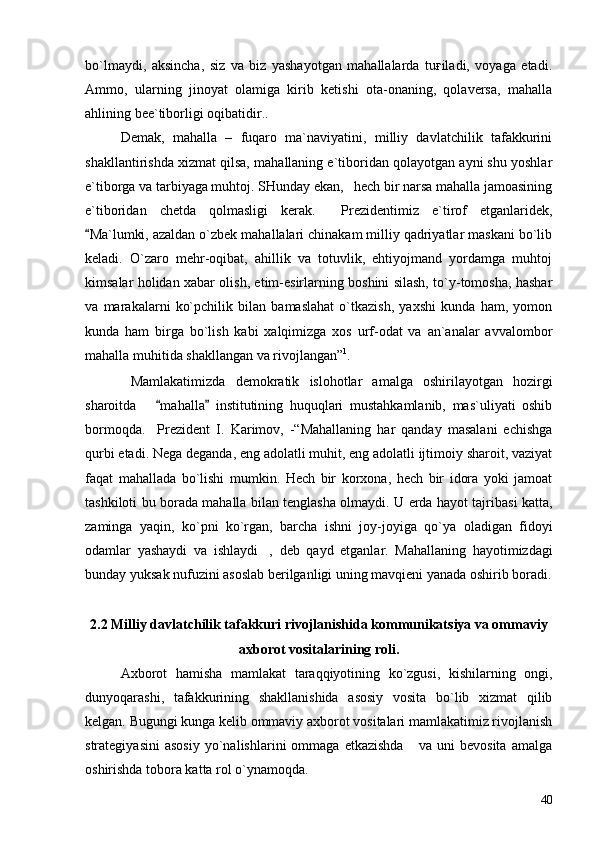 bo`lmaydi,   aksincha,   siz   va   biz   yashayotgan   mahallalarda   tuғiladi,   voyaga   etadi.
Ammo,   ularning   jinoyat   olamiga   kirib   ketishi   ota-onaning,   qolaversa,   mahalla
ahlining bee`tiborligi oqibatidir..
Demak,   mahalla   –   fuqaro   ma`naviyatini,   milliy   davlatchilik   tafakkurini
shakllantirishda xizmat qilsa, mahallaning e`tiboridan qolayotgan ayni shu yoshlar
e`tiborga va tarbiyaga muhtoj. SHunday ekan,   hech bir narsa mahalla jamoasining
e`tiboridan   chetda   qolmasligi   kerak.     Prezidentimiz   e`tirof   etganlaridek,
Ma`lumki, azaldan o`zbek mahallalari chinakam milliy qadriyatlar maskani bo`lib
keladi.   O`zaro   mehr-oqibat,   ahillik   va   totuvlik,   ehtiyojmand   yordamga   muhtoj
kimsalar holidan xabar olish, etim-esirlarning boshini silash, to`y-tomosha, hashar
va   marakalarni   ko`pchilik   bilan   bamaslahat   o`tkazish,   yaxshi   kunda   ham,   yomon
kunda   ham   birga   bo`lish   kabi   xalqimizga   xos   urf-odat   va   an`analar   avvalombor
mahalla muhitida shakllangan va rivojlangan” 1
.  
  Mamlakatimizda   demokratik   islohotlar   amalga   oshirilayotgan   hozirgi
sharoitda       mahalla   institutining   huquqlari   mustahkamlanib,   mas`uliyati   oshib	
 
bormoqda.     Prezident   I.   Karimov,   -“Mahallaning   har   qanday   masalani   echishga
qurbi etadi. Nega deganda, eng adolatli muhit, eng adolatli ijtimoiy sharoit, vaziyat
faqat   mahallada   bo`lishi   mumkin.   Hech   bir   korxona,   hech   bir   idora   yoki   jamoat
tashkiloti bu borada mahalla bilan tenglasha olmaydi. U erda hayot tajribasi katta,
zaminga   yaqin,   ko`pni   ko`rgan,   barcha   ishni   joy-joyiga   qo`ya   oladigan   fidoyi
odamlar   yashaydi   va   ishlaydi ,   deb   qayd   etganlar.   Mahallaning   hayotimizdagi	

bunday yuksak nufuzini asoslab berilganligi uning mavqieni yanada oshirib boradi.
2.2 Milliy davlatchilik tafakkuri rivojlanishida kommunikatsiya va ommaviy
axborot vositalarining roli.
Axborot   hamisha   mamlakat   taraqqiyotining   ko`zgusi,   kishilarning   ongi,
dunyoqarashi,   tafakkurining   shakllanishida   asosiy   vosita   bo`lib   xizmat   qilib
kelgan. Bugungi kunga kelib ommaviy axborot vositalari mamlakatimiz rivojlanish
strategiyasini   asosiy   yo`nalishlarini   ommaga   etkazishda       va  uni   bevosita   amalga
oshirishda tobora katta rol o`ynamoqda. 
40 