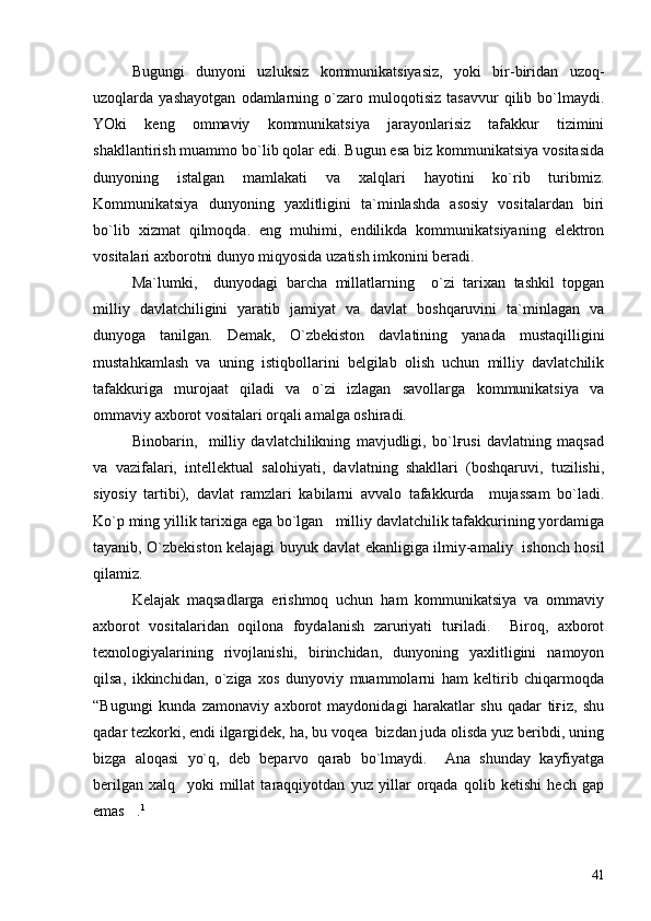 Bugungi   dunyoni   uzluksiz   kommunikatsiyasiz,   yoki   bir-biridan   uzoq-
uzoqlarda   yashayotgan   odamlarning   o`zaro   muloqotisiz   tasavvur   qilib   bo`lmaydi.
YOki   keng   ommaviy   kommunikatsiya   jarayonlarisiz   tafakkur   tizimini
shakllantirish muammo bo`lib qolar edi. Bugun esa biz kommunikatsiya vositasida
dunyoning   istalgan   mamlakati   va   xalqlari   hayotini   ko`rib   turibmiz.
Kommunikatsiya   dunyoning   yaxlitligini   ta`minlashda   asosiy   vositalardan   biri
bo`lib   xizmat   qilmoqda.   eng   muhimi,   endilikda   kommunikatsiyaning   elektron
vositalari axborotni dunyo miqyosida uzatish imkonini beradi.
Ma`lumki,     dunyodagi   barcha   millatlarning     o`zi   tarixan   tashkil   topgan
milliy   davlatchiligini   yaratib   jamiyat   va   davlat   boshqaruvini   ta`minlagan   va
dunyoga   tanilgan.   Demak,   O`zbekiston   davlatining   yanada   mustaqilligini
mustahkamlash   va   uning   istiqbollarini   belgilab   olish   uchun   milliy   davlatchilik
tafakkuriga   murojaat   qiladi   va   o`zi   izlagan   savollarga   kommunikatsiya   va
ommaviy axborot vositalari orqali amalga oshiradi.
Binobarin,     milliy   davlatchilikning   mavjudligi,   bo`lғusi   davlatning   maqsad
va   vazifalari,   intellektual   salohiyati,   davlatning   shakllari   (boshqaruvi,   tuzilishi,
siyosiy   tartibi),   davlat   ramzlari   kabilarni   avvalo   tafakkurda     mujassam   bo`ladi.
Ko`p ming yillik tarixiga ega bo`lgan   milliy davlatchilik tafakkurining yordamiga
tayanib, O`zbekiston kelajagi buyuk davlat ekanligiga ilmiy-amaliy   ishonch hosil
qilamiz.
Kelajak   maqsadlarga   erishmoq   uchun   ham   kommunikatsiya   va   ommaviy
axborot   vositalaridan   oqilona   foydalanish   zaruriyati   tuғiladi.     Biroq,   axborot
texnologiyalarining   rivojlanishi,   birinchidan,   dunyoning   yaxlitligini   namoyon
qilsa,   ikkinchidan,   o`ziga   xos   dunyoviy   muammolarni   ham   keltirib   chiqarmoqda
“Bugungi   kunda   zamonaviy   axborot   maydonidagi   harakatlar   shu   qadar   tiғiz,   shu
qadar tezkorki, endi ilgargidek, ha, bu voqea  bizdan juda olisda yuz beribdi, uning
bizga   aloqasi   yo`q,   deb   beparvo   qarab   bo`lmaydi.     Ana   shunday   kayfiyatga
berilgan   xalq     yoki   millat   taraqqiyotdan   yuz   yillar   orqada   qolib   ketishi   hech   gap
emas . 1
41 