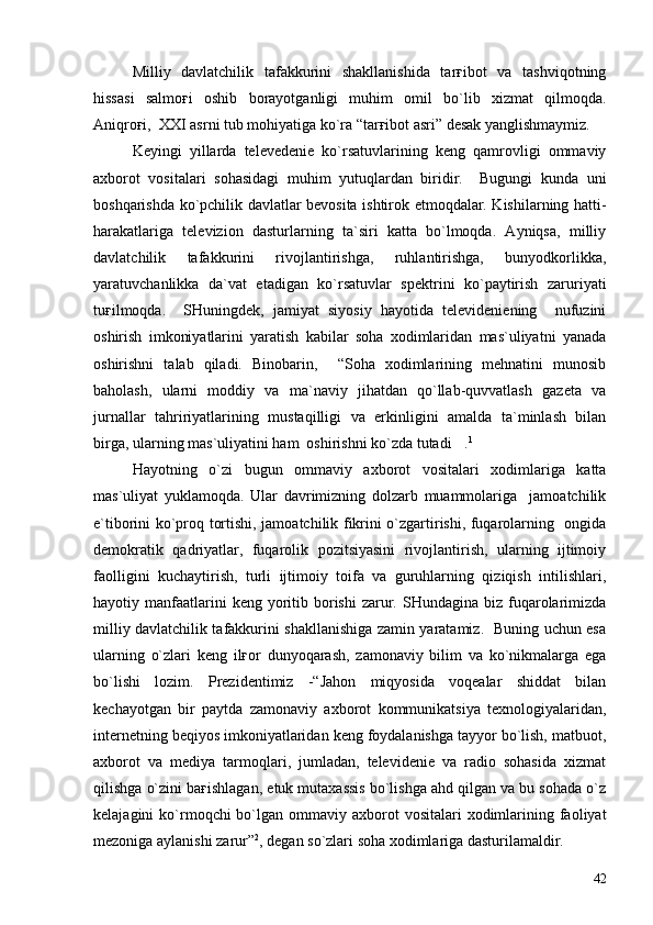 Milliy   davlatchilik   tafakkurini   shakllanishida   tarғibot   va   tashviqotning
hissasi   salmoғi   oshib   borayotganligi   muhim   omil   bo`lib   xizmat   qilmoqda.
Aniqroғi,  XXI asrni tub mohiyatiga ko`ra “tarғibot asri” desak yanglishmaymiz.
Keyingi   yillarda   televedenie   ko`rsatuvlarining   keng   qamrovligi   ommaviy
axborot   vositalari   sohasidagi   muhim   yutuqlardan   biridir.     Bugungi   kunda   uni
boshqarishda ko`pchilik davlatlar bevosita ishtirok etmoqdalar. Kishilarning hatti-
harakatlariga   televizion   dasturlarning   ta`siri   katta   bo`lmoqda.   Ayniqsa,   milliy
davlatchilik   tafakkurini   rivojlantirishga,   ruhlantirishga,   bunyodkorlikka,
yaratuvchanlikka   da`vat   etadigan   ko`rsatuvlar   spektrini   ko`paytirish   zaruriyati
tuғilmoqda.     SHuningdek,   jamiyat   siyosiy   hayotida   televideniening     nufuzini
oshirish   imkoniyatlarini   yaratish   kabilar   soha   xodimlaridan   mas`uliyatni   yanada
oshirishni   talab   qiladi.   Binobarin,     “Soha   xodimlarining   mehnatini   munosib
baholash,   ularni   moddiy   va   ma`naviy   jihatdan   qo`llab-quvvatlash   gazeta   va
jurnallar   tahririyatlarining   mustaqilligi   va   erkinligini   amalda   ta`minlash   bilan
birga, ularning mas`uliyatini ham  oshirishni ko`zda tutadi . 1
Hayotning   o`zi   bugun   ommaviy   axborot   vositalari   xodimlariga   katta
mas`uliyat   yuklamoqda.   Ular   davrimizning   dolzarb   muammolariga     jamoatchilik
e`tiborini ko`proq tortishi, jamoatchilik fikrini o`zgartirishi, fuqarolarning   ongida
demokratik   qadriyatlar,   fuqarolik   pozitsiyasini   rivojlantirish,   ularning   ijtimoiy
faolligini   kuchaytirish,   turli   ijtimoiy   toifa   va   guruhlarning   qiziqish   intilishlari,
hayotiy manfaatlarini  keng  yoritib  borishi  zarur. SHundagina  biz fuqarolarimizda
milliy davlatchilik tafakkurini shakllanishiga zamin yaratamiz.   Buning uchun esa
ularning   o`zlari   keng   ilғor   dunyoqarash,   zamonaviy   bilim   va   ko`nikmalarga   ega
bo`lishi   lozim.   Prezidentimiz   -“Jahon   miqyosida   voqealar   shiddat   bilan
kechayotgan   bir   paytda   zamonaviy   axborot   kommunikatsiya   texnologiyalaridan,
internetning beqiyos imkoniyatlaridan keng foydalanishga tayyor bo`lish, matbuot,
axborot   va   mediya   tarmoqlari,   jumladan,   televidenie   va   radio   sohasida   xizmat
qilishga o`zini baғishlagan, etuk mutaxassis bo`lishga ahd qilgan va bu sohada o`z
kelajagini  ko`rmoqchi  bo`lgan ommaviy  axborot   vositalari  xodimlarining faoliyat
mezoniga aylanishi zarur” 2
, degan so`zlari soha xodimlariga dasturilamaldir.
42 