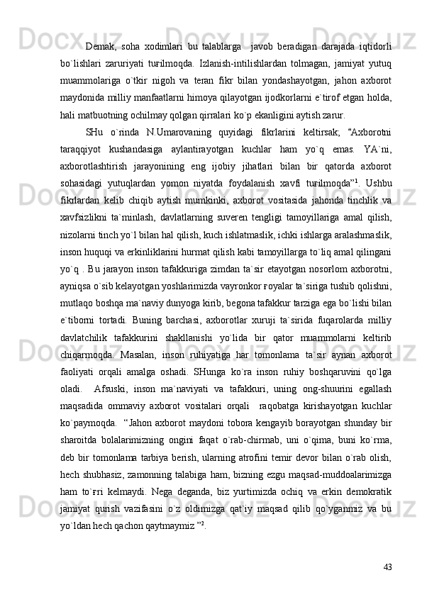 Demak,   soha   xodimlari   bu   talablarga     javob   beradigan   darajada   iqtidorli
bo`lishlari   zaruriyati   tuғilmoqda.   Izlanish-intilishlardan   tolmagan,   jamiyat   yutuq
muammolariga   o`tkir   nigoh   va   teran   fikr   bilan   yondashayotgan,   jahon   axborot
maydonida milliy manfaatlarni himoya qilayotgan ijodkorlarni e`tirof etgan holda,
hali matbuotning ochilmay qolgan qirralari ko`p ekanligini aytish zarur.  
SHu   o`rinda   N.Umarovaning   quyidagi   fikrlarini   keltirsak;   Axborotni
taraqqiyot   kushandasiga   aylantirayotgan   kuchlar   ham   yo`q   emas.   YA`ni,
axborotlashtirish   jarayonining   eng   ijobiy   jihatlari   bilan   bir   qatorda   axborot
sohasidagi   yutuqlardan   yomon   niyatda   foydalanish   xavfi   tuғilmoqda” 1
.   Ushbu
fikrlardan   kelib   chiqib   aytish   mumkinki,   axborot   vositasida   jahonda   tinchlik   va
xavfsizlikni   ta`minlash,   davlatlarning   suveren   tengligi   tamoyillariga   amal   qilish,
nizolarni tinch yo`l bilan hal qilish, kuch ishlatmaslik, ichki ishlarga aralashmaslik,
inson huquqi va erkinliklarini hurmat qilish kabi tamoyillarga to`liq amal qilingani
yo`q   .  Bu   jarayon   inson   tafakkuriga   zimdan  ta`sir   etayotgan   nosoғlom   axborotni,
ayniqsa o`sib kelayotgan yoshlarimizda vayronkor ғoyalar ta`siriga tushib qolishni,
mutlaqo boshqa ma`naviy dunyoga kirib, begona tafakkur tarziga ega bo`lishi bilan
e`tiborni   tortadi.   Buning   barchasi,   axborotlar   xuruji   ta`sirida   fuqarolarda   milliy
davlatchilik   tafakkurini   shakllanishi   yo`lida   bir   qator   muammolarni   keltirib
chiqarmoqda.   Masalan,   inson   ruhiyatiga   har   tomonlama   ta`sir   aynan   axborot
faoliyati   orqali   amalga   oshadi.   SHunga   ko`ra   inson   ruhiy   boshqaruvini   qo`lga
oladi.     Afsuski,   inson   ma`naviyati   va   tafakkuri,   uning   ong-shuurini   egallash
maqsadida   ommaviy   axborot   vositalari   orqali     raqobatga   kirishayotgan   kuchlar
ko`paymoqda.    “Jahon axborot  maydoni  tobora kengayib borayotgan shunday  bir
sharoitda   bolalarimizning   ongini   faqat   o`rab-chirmab,   uni   o`qima,   buni   ko`rma,
deb bir  tomonlama  tarbiya berish,  ularning  atrofini   temir   devor   bilan o`rab  olish,
hech  shubhasiz,  zamonning  talabiga  ham, bizning  ezgu  maqsad-muddoalarimizga
ham   to`ғri   kelmaydi.   Nega   deganda,   biz   yurtimizda   ochiq   va   erkin   demokratik
jamiyat   qurish   vazifasini   o`z   oldimizga   qat`iy   maqsad   qilib   qo`yganmiz   va   bu
yo`ldan hech qachon qaytmaymiz ” 2
.
43 