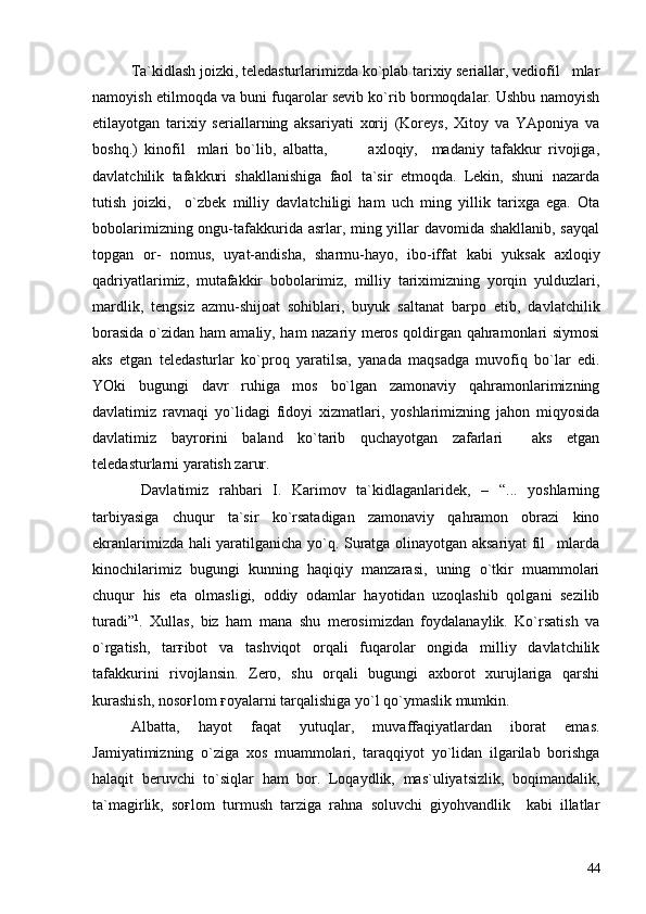 Ta`kidlash joizki, teledasturlarimizda ko`plab tarixiy seriallar, vediofil mlar
namoyish etilmoqda va buni fuqarolar sevib ko`rib bormoqdalar. Ushbu namoyish
etilayotgan   tarixiy   seriallarning   aksariyati   xorij   (Koreys,   Xitoy   va   YAponiya   va
boshq.)   kinofil mlari   bo`lib,   albatta,             axloqiy,     madaniy   tafakkur   rivojiga,	

davlatchilik   tafakkuri   shakllanishiga   faol   ta`sir   etmoqda.   Lekin,   shuni   nazarda
tutish   joizki,     o`zbek   milliy   davlatchiligi   ham   uch   ming   yillik   tarixga   ega.   Ota
bobolarimizning ongu-tafakkurida asrlar, ming yillar davomida shakllanib, sayqal
topgan   or-   nomus,   uyat-andisha,   sharmu-hayo,   ibo-iffat   kabi   yuksak   axloqiy
qadriyatlarimiz,   mutafakkir   bobolarimiz,   milliy   tariximizning   yorqin   yulduzlari,
mardlik,   tengsiz   azmu-shijoat   sohiblari,   buyuk   saltanat   barpo   etib,   davlatchilik
borasida o`zidan ham amaliy, ham nazariy meros qoldirgan qahramonlari siymosi
aks   etgan   teledasturlar   ko`proq   yaratilsa,   yanada   maqsadga   muvofiq   bo`lar   edi.
YOki   bugungi   davr   ruhiga   mos   bo`lgan   zamonaviy   qahramonlarimizning
davlatimiz   ravnaqi   yo`lidagi   fidoyi   xizmatlari,   yoshlarimizning   jahon   miqyosida
davlatimiz   bayroғini   baland   ko`tarib   quchayotgan   zafarlari     aks   etgan
teledasturlarni yaratish zarur.  
  Davlatimiz   rahbari   I.   Karimov   ta`kidlaganlaridek,   –   “...   yoshlarning
tarbiyasiga   chuqur   ta`sir   ko`rsatadigan   zamonaviy   qahramon   obrazi   kino
ekranlarimizda hali yaratilganicha yo`q. Suratga olinayotgan aksariyat fil mlarda	

kinochilarimiz   bugungi   kunning   haqiqiy   manzarasi,   uning   o`tkir   muammolari
chuqur   his   eta   olmasligi,   oddiy   odamlar   hayotidan   uzoqlashib   qolgani   sezilib
turadi” 1
.   Xullas,   biz   ham   mana   shu   merosimizdan   foydalanaylik.   Ko`rsatish   va
o`rgatish,   tarғibot   va   tashviqot   orqali   fuqarolar   ongida   milliy   davlatchilik
tafakkurini   rivojlansin.   Zero,   shu   orqali   bugungi   axborot   xurujlariga   qarshi
kurashish, nosoғlom ғoyalarni tarqalishiga yo`l qo`ymaslik mumkin.
Albatta,   hayot   faqat   yutuqlar,   muvaffaqiyatlardan   iborat   emas.
Jamiyatimizning   o`ziga   xos   muammolari,   taraqqiyot   yo`lidan   ilgarilab   borishga
halaqit   beruvchi   to`siqlar   ham   bor.   Loqaydlik,   mas`uliyatsizlik,   boqimandalik,
ta`magirlik,   soғlom   turmush   tarziga   rahna   soluvchi   giyohvandlik     kabi   illatlar
44 