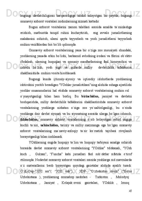 bugungi   davlatchiligimiz   barqarorligiga   tahdid   solayotgan   bir   paytda,   bugungi
ommaviy axborot vositalari xodimlarining xizmati kattadir.   
Bugun   axborot   vositalarini   zamon   talablari   asosida   amalda   ta`minlashga
erishish,   matbuotda   tanqid   ruhini   kuchaytirish,     eng   avvalo   jurnalistlarning
malakasini   oshirish,   ularni   qayta   tayyorlash   va   yosh   jurnalistlarni   tayyorlash
muhim vazifalardan biri bo`lib qolmoqda.
Ommaviy   axborot   vositalarining   yana   bir   o`ziga   xos   xususiyati   shundaki,
yoshlarning  yanada  erkin  bo`lishi,   barkamol   avlodning  irodasi   va  fikrini   ob`ektiv
ifodalash,   ularning   huquqlari   va   qonuniy   manfaatlarining   faol   himoyachisi   va
izdoshi   bo`lish,   yosh   yigit   va   qizlarda   milliy     davlatchilik   tafakkurini
shakllanishida  muhim vosita hisoblanadi.
Bugungi   kunda   ijtimoiy-siyosiy   va   iqtisodiy   islohotlarda   yoshlarning
ishtirokini yoritib beradigan  YOshlar jurnalistikasi”ning alohida sohaga ajratilishi
yoshlar   muammolarini   hal   etishda   ommaviy   axborot   vositalarining   muhim   rol	

o`ynayotganligi   bilan   ham   boғliq.   Bu   birinchidan,   jamiyat   va   davlatni
boshqarishda,   milliy   davlatchilik   tafakkurini   shakllantirishda   ommaviy   axborot
vositalarining   yoshlarga   nisbatan   o`ziga   xos   yo`naltirilganligi,   bu   o`rinda
yoshlarga   doir   davlat   siyosati   va   bu   siyosatning   asosida   ularga   bo`lgan   ishonch,
ikkinchidan,   ommaviy   axborot   vositalarining   o`sib   kelayotgan   avlod   ongiga
kuchli   ta`siri,   uchinchidan,   tarixiy   va   milliy   mazmunga   ega   bo`lgan   ommaviy
axborot   vositalarining   ma`naviy-axloqiy   ta`sir   ko`rsatish   tajribasi   rivojlanib
borayotganligi bilan izohlanadi.
YOshlarning   ongida   huquqiy   ta`lim   va   huquqiy   tarbiyani   amalga   oshirish
borasida   davlat   ommaviy   axborot   vositalarining   YOshlar   telekanali,   YOsh	
  
kuch ,   Gulxan”,   “Ғuncha”   kabi   jurnallari   faol   sub`ektlar   sifatida   e`tirof	
 
etilmoqda. Nodavlat ommaviy axborot vositalari orasida yoshlarga oid mavzularda
o`z   materiallarini   berib   borayotgan   quyidagi   gazetalar   alohida   ajralib   turadi:
O`zLiDep-“XXI   asr”(   “XXI   vek”),     XDP-   O`zbekiston   ovozi   ( Golos	
  
Uzbekistana ),   yoshlarning   ommabop   nashrlari   -   Turkiston ,   Molodyoj	
    
Uzbekistana ,   Jamiyat ,  Kelajak  ovozi  gazetalari,  YOshlik ,   Irmoq
        
45 