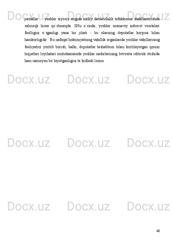 jurnallar     yoshlar   siyosiy   ongida   milliy   davlatchilik  tafakkurini   shakllantirishda
salmoqli   hissa   qo`shmoqda.   SHu   o`rinda,   yoshlar   ommaviy   axborot   vositalari
faolligini   o`sganligi   yana   bir   jihati   -   bu   ularning   deputatlar   korpusi   bilan
hamkorligidir.  Bu nafaqat hokimiyatning vakillik organlarida yoshlar vakillarining
faoliyatini   yoritib   borish,   balki,   deputatlar   tashabbusi   bilan   kiritilayotgan   qonun
hujjatlari loyihalari muhokamasida yoshlar nashrlarining bevosita ishtirok etishida
ham namoyon bo`layotganligini ta`kidlash lozim.
                                                
46 