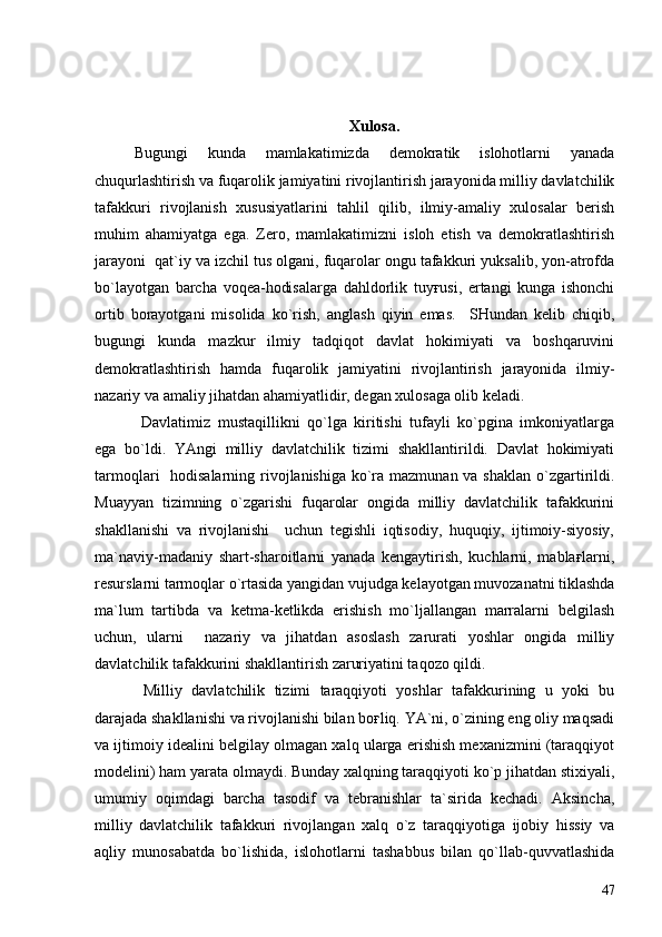 Xulosa.
Bugungi   kunda   mamlakatimizda   demokratik   islohotlarni   yanada
chuqurlashtirish va fuqarolik jamiyatini rivojlantirish jarayonida milliy davlatchilik
tafakkuri   rivojlanish   xususiyatlarini   tahlil   qilib,   ilmiy-amaliy   xulosalar   berish
muhim   ahamiyatga   ega.   Zero,   mamlakatimizni   isloh   etish   va   demokratlashtirish
jarayoni  qat`iy va izchil tus olgani, fuqarolar ongu tafakkuri yuksalib, yon-atrofda
bo`layotgan   barcha   voqea-hodisalarga   dahldorlik   tuyғusi,   ertangi   kunga   ishonchi
ortib   borayotgani   misolida   ko`rish,   anglash   qiyin   emas.     SHundan   kelib   chiqib,
bugungi   kunda   mazkur   ilmiy   tadqiqot   davlat   hokimiyati   va   boshqaruvini
demokratlashtirish   hamda   fuqarolik   jamiyatini   rivojlantirish   jarayonida   ilmiy-
nazariy va amaliy jihatdan ahamiyatlidir, degan xulosaga olib keladi.
  Davlatimiz   mustaqillikni   qo`lga   kiritishi   tufayli   ko`pgina   imkoniyatlarga
ega   bo`ldi.   YAngi   milliy   davlatchilik   tizimi   shakllantirildi.   Davlat   hokimiyati
tarmoqlari   hodisalarning rivojlanishiga ko`ra mazmunan va shaklan  o`zgartirildi.
Muayyan   tizimning   o`zgarishi   fuqarolar   ongida   milliy   davlatchilik   tafakkurini
shakllanishi   va   rivojlanishi     uchun   tegishli   iqtisodiy,   huquqiy,   ijtimoiy-siyosiy,
ma`naviy-madaniy   shart-sharoitlarni   yanada   kengaytirish,   kuchlarni,   mablaғlarni,
resurslarni tarmoqlar o`rtasida yangidan vujudga kelayotgan muvozanatni tiklashda
ma`lum   tartibda   va   ketma-ketlikda   erishish   mo`ljallangan   marralarni   belgilash
uchun,   ularni     nazariy   va   jihatdan   asoslash   zarurati   yoshlar   ongida   milliy
davlatchilik tafakkurini shakllantirish zaruriyatini taqozo qildi.
    Milliy   davlatchilik   tizimi   taraqqiyoti   yoshlar   tafakkurining   u   yoki   bu
darajada shakllanishi va rivojlanishi bilan boғliq. YA`ni, o`zining eng oliy maqsadi
va ijtimoiy idealini belgilay olmagan xalq ularga erishish mexanizmini (taraqqiyot
modelini) ham yarata olmaydi. Bunday xalqning taraqqiyoti ko`p jihatdan stixiyali,
umumiy   oqimdagi   barcha   tasodif   va   tebranishlar   ta`sirida   kechadi.   Aksincha,
milliy   davlatchilik   tafakkuri   rivojlangan   xalq   o`z   taraqqiyotiga   ijobiy   hissiy   va
aqliy   munosabatda   bo`lishida,   islohotlarni   tashabbus   bilan   qo`llab-quvvatlashida
47 