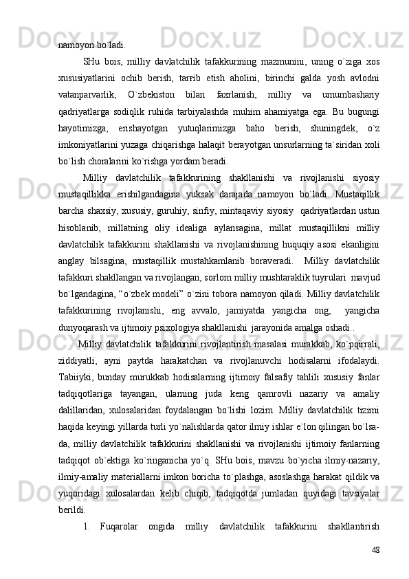namoyon bo`ladi.
SHu   bois,   milliy   davlatchilik   tafakkurining   mazmunini,   uning   o`ziga   xos
xususiyatlarini   ochib   berish,   tarғib   etish   aholini,   birinchi   galda   yosh   avlodni
vatanparvarlik,   O`zbekiston   bilan   faxrlanish,   milliy   va   umumbashariy
qadriyatlarga   sodiqlik   ruhida   tarbiyalashda   muhim   ahamiyatga   ega.   Bu   bugungi
hayotimizga,   erishayotgan   yutuqlarimizga   baho   berish,   shuningdek,   o`z
imkoniyatlarini yuzaga chiqarishga halaqit berayotgan unsurlarning ta`siridan xoli
bo`lish choralarini ko`rishga yordam beradi.
Milliy   davlatchilik   tafakkurining   shakllanishi   va   rivojlanishi   siyosiy
mustaqillikka   erishilgandagina   yuksak   darajada   namoyon   bo`ladi.   Mustaqillik
barcha shaxsiy, xususiy, guruhiy, sinfiy, mintaqaviy siyosiy   qadriyatlardan ustun
hisoblanib,   millatning   oliy   idealiga   aylansagina,   millat   mustaqillikni   milliy
davlatchilik   tafakkurini   shakllanishi   va   rivojlanishining   huquqiy   asosi   ekanligini
anglay   bilsagina,   mustaqillik   mustahkamlanib   boraveradi.     Milliy   davlatchilik
tafakkuri shakllangan va rivojlangan, soғlom milliy mushtaraklik tuyғulari  mavjud
bo`lgandagina, “o`zbek modeli” o`zini tobora namoyon qiladi. Milliy davlatchilik
tafakkurining   rivojlanishi,   eng   avvalo,   jamiyatda   yangicha   ong,     yangicha
dunyoqarash va ijtimoiy psixologiya shakllanishi  
 jarayonida amalga oshadi..  
Milliy   davlatchilik   tafakkurini   rivojlantirish   masalasi   murakkab,   ko`pqirrali,
ziddiyatli,   ayni   paytda   harakatchan   va   rivojlanuvchi   hodisalarni   ifodalaydi.
Tabiiyki,   bunday   murukkab   hodisalarning   ijtimoiy   falsafiy   tahlili   xususiy   fanlar
tadqiqotlariga   tayangan,   ularning   juda   keng   qamrovli   nazariy   va   amaliy
dalillaridan,   xulosalaridan   foydalangan   bo`lishi   lozim.   Milliy   davlatchilik   tizimi
haqida keyingi yillarda turli yo`nalishlarda qator ilmiy ishlar e`lon qilingan bo`lsa-
da,   milliy   davlatchilik   tafakkurini   shakllanishi   va   rivojlanishi   ijtimoiy   fanlarning
tadqiqot   ob`ektiga   ko`ringanicha   yo`q.   SHu   bois,   mavzu   bo`yicha   ilmiy-nazariy,
ilmiy-amaliy materiallarni imkon boricha to`plashga, asoslashga harakat qildik va
yuqoridagi   xulosalardan   kelib   chiqib,   tadqiqotda   jumladan   quyidagi   tavsiyalar
berildi.
1.   Fuqarolar   ongida   milliy   davlatchilik   tafakkurini   shakllantirish
48 
