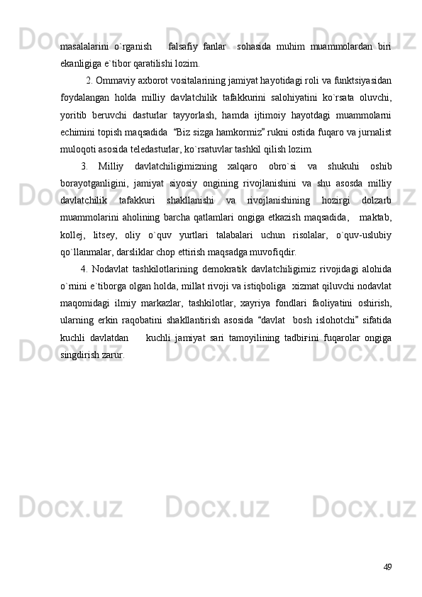 masalalarini   o`rganish       falsafiy   fanlar     sohasida   muhim   muammolardan   biri
ekanligiga e`tibor qaratilishi lozim.
2. Ommaviy axborot vositalarining jamiyat hayotidagi roli va funktsiyasidan
foydalangan   holda   milliy   davlatchilik   tafakkurini   salohiyatini   ko`rsata   oluvchi,
yoritib   beruvchi   dasturlar   tayyorlash,   hamda   ijtimoiy   hayotdagi   muammolarni
echimini topish maqsadida   Biz sizga hamkormiz  rukni ostida fuqaro va jurnalist 
muloqoti asosida teledasturlar, ko`rsatuvlar tashkil qilish lozim.  
3.   Milliy   davlatchiligimizning   xalqaro   obro`si   va   shukuhi   oshib
borayotganligini,   jamiyat   siyosiy   ongining   rivojlanishini   va   shu   asosda   milliy
davlatchilik   tafakkuri   shakllanishi   va   rivojlanishining   hozirgi   dolzarb
muammolarini   aholining   barcha   qatlamlari   ongiga   etkazish   maqsadida,       maktab,
kollej,   litsey,   oliy   o`quv   yurtlari   talabalari   uchun   risolalar,   o`quv-uslubiy
qo`llanmalar, darsliklar chop ettirish maqsadga muvofiqdir. 
4.   Nodavlat   tashkilotlarining   demokratik   davlatchiligimiz   rivojidagi   alohida
o`rnini e`tiborga olgan holda, millat rivoji va istiqboliga  xizmat qiluvchi nodavlat
maqomidagi   ilmiy   markazlar,   tashkilotlar,   xayriya   fondlari   faoliyatini   oshirish,
ularning   erkin   raqobatini   shakllantirish   asosida   davlat     bosh   islohotchi   sifatida	
 
kuchli   davlatdan     kuchli   jamiyat   sari   tamoyilining   tadbiғini   fuqarolar   ongiga	

singdirish zarur.
49 